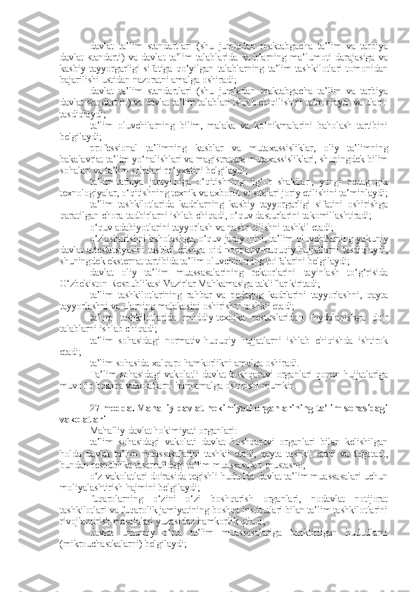 davlat   ta’lim   standartlari   (shu   jumladan   maktabgacha   ta’lim   va   tarbiya
davlat   standarti)   va   davlat   ta’lim   talablarida   kadrlarning   ma’lumoti   darajasiga   va
kasbiy   tayyorgarligi   sifatiga   qo‘yilgan   talablarning   ta’lim   tashkilotlari   tomonidan
bajarilishi ustidan nazoratni amalga oshiradi;
davlat   ta’lim   standartlari   (shu   jumladan   maktabgacha   ta’lim   va   tarbiya
davlat standartini) va davlat ta’lim talablari ishlab chiqilishini ta’minlaydi va ularni
tasdiqlaydi;
ta’lim   oluvchilarning   bilim,   malaka   va   ko‘nikmalarini   baholash   tartibini
belgilaydi;
professional   ta’limning   kasblar   va   mutaxassisliklar,   oliy   ta’limning
bakalavriat ta’lim yo‘nalishlari va magistratura mutaxassisliklari, shuningdek bilim
sohalari va ta’lim sohalari ro‘yxatini belgilaydi;
ta’lim-tarbiya   jarayoniga   o‘qitishning   ilg‘or   shakllari,   yangi   pedagogik
texnologiyalar, o‘qitishning texnik va axborot vositalari joriy etilishini ta’minlaydi;
ta’lim   tashkilotlarida   kadrlarning   kasbiy   tayyorgarligi   sifatini   oshirishga
qaratilgan chora-tadbirlarni ishlab chiqadi, o‘quv dasturlarini takomillashtiradi;
o‘quv adabiyotlarini tayyorlash va nashr qilishni tashkil etadi;
o‘zlashtirishni baholashga, o‘quv jarayonini, ta’lim oluvchilarning yakuniy
davlat attestatsiyasini  tashkil etishga oid normativ-huquqiy hujjatlarni tasdiqlaydi,
shuningdek eksternat tartibida ta’lim oluvchilarning toifalarini belgilaydi;
davlat   oliy   ta’lim   muassasalarining   rektorlarini   tayinlash   to‘g‘risida
O‘zbekiston Respublikasi Vazirlar Mahkamasiga takliflar kiritadi;
ta’lim   tashkilotlarining   rahbar   va   pedagog   kadrlarini   tayyorlashni,   qayta
tayyorlashni va ularning malakasini oshirishni tashkil etadi;
ta’lim   tashkilotlarida   moddiy-texnika   resurslaridan   foydalanishga   doir
talablarni ishlab chiqadi;
ta’lim   sohasidagi   normativ-huquqiy   hujjatlarni   ishlab   chiqishda   ishtirok
etadi;
ta’lim sohasida xalqaro hamkorlikni amalga oshiradi.
Ta’lim sohasidagi  vakolatli davlat  boshqaruvi organlari qonun hujjatlariga
muvofiq boshqa vakolatlarni ham amalga oshirishi mumkin.
27-modda.   Mahalliy davlat hokimiyati organlarining ta’lim sohasidagi
vakolatlari
Mahalliy davlat hokimiyati organlari:
ta’lim   sohasidagi   vakolati   davlat   boshqaruvi   organlari   bilan   kelishilgan
holda   davlat   ta’lim   muassasalarini   tashkil   etadi,   qayta   tashkil   etadi   va   tugatadi,
bundan respublika tasarrufidagi ta’lim muassasalari mustasno;
o‘z vakolatlari doirasida tegishli hududda davlat ta’lim muassasalari uchun
moliyalashtirish hajmini belgilaydi;
fuqarolarning   o‘zini   o‘zi   boshqarish   organlari,   nodavlat   notijorat
tashkilotlari va fuqarolik jamiyatining boshqa institutlari bilan ta’lim tashkilotlarini
rivojlantirish masalalari yuzasidan hamkorlik qiladi;
davlat   umumiy   o‘rta   ta’lim   muassasalariga   biriktirilgan   hududlarni
(mikrouchastkalarni) belgilaydi; 