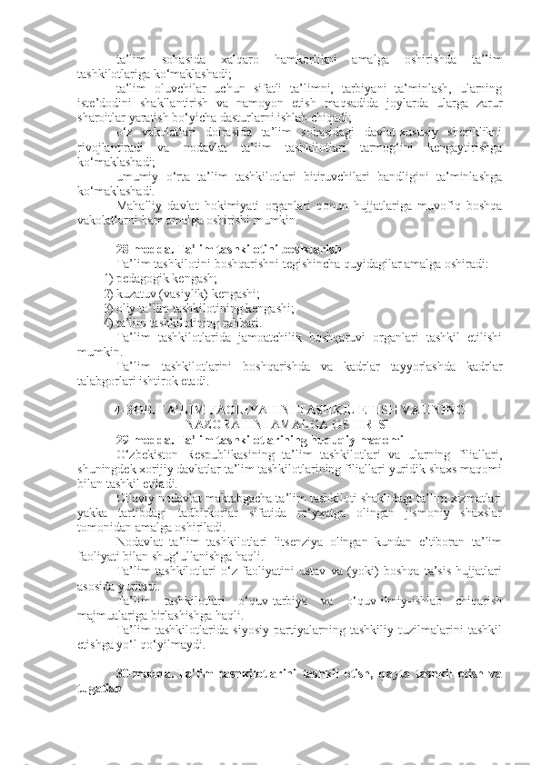 ta’lim   sohasida   xalqaro   hamkorlikni   amalga   oshirishda   ta’lim
tashkilotlariga ko‘maklashadi;
ta’lim   oluvchilar   uchun   sifatli   ta’limni,   tarbiyani   ta’minlash,   ularning
iste’dodini   shakllantirish   va   namoyon   etish   maqsadida   joylarda   ularga   zarur
sharoitlar yaratish bo‘yicha dasturlarni ishlab chiqadi;
o‘z   vakolatlari   doirasida   ta’lim   sohasidagi   davlat-xususiy   sheriklikni
rivojlantiradi   va   nodavlat   ta’lim   tashkilotlari   tarmog‘ini   kengaytirishga
ko‘maklashadi;
umumiy   o‘rta   ta’lim   tashkilotlari   bitiruvchilari   bandligini   ta’minlashga
ko‘maklashadi.
Mahalliy   davlat   hokimiyati   organlari   qonun   hujjatlariga   muvofiq   boshqa
vakolatlarni ham amalga oshirishi mumkin.
28-modda.   Ta’lim tashkilotini boshqarish
Ta’lim tashkilotini boshqarishni tegishincha quyidagilar amalga oshiradi:
1) pedagogik kengash;
2) kuzatuv (vasiylik) kengashi;
3) oliy ta’lim tashkilotining kengashi;
4) ta’lim tashkilotining rahbari.
Ta’lim   tashkilotlarida   jamoatchilik   boshqaruvi   organlari   tashkil   etilishi
mumkin.
Ta’lim   tashkilotlarini   boshqarishda   va   kadrlar   tayyorlashda   kadrlar
talabgorlari ishtirok etadi.
4-BOB. TA’LIM FAOLIYATINI TASHKIL ETISH VA UNING
NAZORATINI AMALGA OSHIRISH
29-modda.   Ta’lim tashkilotlarining huquqiy maqomi
O‘zbekiston   Respublikasining   ta’lim   tashkilotlari   va   ularning   filiallari,
shuningdek xorijiy davlatlar ta’lim tashkilotlarining filiallari yuridik shaxs maqomi
bilan tashkil etiladi.
Oilaviy nodavlat maktabgacha ta’lim tashkiloti shaklidagi ta’lim xizmatlari
yakka   tartibdagi   tadbirkorlar   sifatida   ro‘yxatga   olingan   jismoniy   shaxslar
tomonidan amalga oshiriladi.
Nodavlat   ta’lim   tashkilotlari   litsenziya   olingan   kundan   e’tiboran   ta’lim
faoliyati bilan shug‘ullanishga haqli.
Ta’lim   tashkilotlari   o‘z   faoliyatini   ustav   va   (yoki)   boshqa   ta’sis   hujjatlari
asosida yuritadi.
Ta’lim   tashkilotlari   o‘quv-tarbiya   va   o‘quv-ilmiy-ishlab   chiqarish
majmualariga birlashishga haqli.
Ta’lim   tashkilotlarida   siyosiy   partiyalarning   tashkiliy   tuzilmalarini   tashkil
etishga yo‘l qo‘yilmaydi.
30-modda.   Ta’lim   tashkilotlarini   tashkil   etish,   qayta   tashkil   etish   va
tugatish 