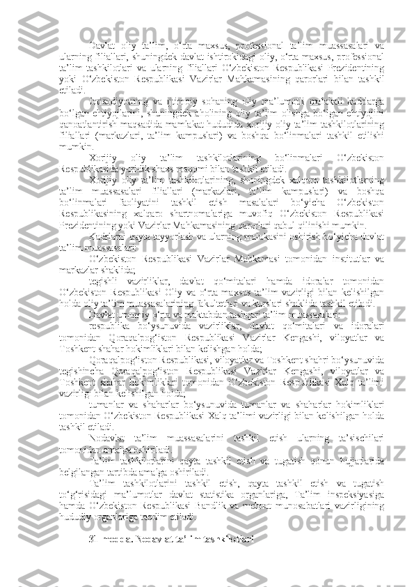 Davlat   oliy   ta’lim,   o‘rta   maxsus,   professional   ta’lim   muassasalari   va
ularning filiallari, shuningdek davlat ishtirokidagi oliy, o‘rta maxsus, professional
ta’lim   tashkilotlari   va   ularning   filiallari   O‘zbekiston   Respublikasi   Prezidentining
yoki   O‘zbekiston   Respublikasi   Vazirlar   Mahkamasining   qarorlari   bilan   tashkil
etiladi.
Iqtisodiyotning   va   ijtimoiy   sohaning   oliy   ma’lumotli   malakali   kadrlarga
bo‘lgan   ehtiyojlarini,   shuningdek   aholining   oliy   ta’lim   olishga   bo‘lgan   ehtiyojini
qanoatlantirish maqsadida mamlakat hududida xorijiy oliy ta’lim tashkilotlarining
filiallari   (markazlari,   ta’lim   kampuslari)   va   boshqa   bo‘linmalari   tashkil   etilishi
mumkin.
Xorijiy   oliy   ta’lim   tashkilotlarining   bo‘linmalari   O‘zbekiston
Respublikasida yuridik shaxs maqomi bilan tashkil etiladi.
Xorijiy   oliy   ta’lim   tashkilotlarining,   shuningdek   xalqaro   tashkilotlarning
ta’lim   muassasalari   filiallari   (markazlari,   ta’lim   kampuslari)   va   boshqa
bo‘linmalari   faoliyatini   tashkil   etish   masalalari   bo‘yicha   O‘zbekiston
Respublikasining   xalqaro   shartnomalariga   muvofiq   O‘zbekiston   Respublikasi
Prezidentining yoki Vazirlar Mahkamasining qarorlari qabul qilinishi mumkin.
Kadrlarni qayta tayyorlash va ularning malakasini oshirish bo‘yicha davlat
ta’lim muassasalari:
O‘zbekiston   Respublikasi   Vazirlar   Mahkamasi   tomonidan   institutlar   va
markazlar shaklida;
tegishli   vazirliklar,   davlat   qo‘mitalari   hamda   idoralar   tomonidan
O‘zbekiston   Respublikasi   Oliy   va   o‘rta   maxsus   ta’lim   vazirligi   bilan   kelishilgan
holda oliy ta’lim muassasalarining fakultetlari va kurslari shaklida tashkil etiladi.
Davlat umumiy o‘rta va maktabdan tashqari ta’lim muassasalari:
respublika   bo‘ysunuvida   vazirliklar,   davlat   qo‘mitalari   va   idoralari
tomonidan   Qoraqalpog‘iston   Respublikasi   Vazirlar   Kengashi,   viloyatlar   va
Toshkent shahar hokimliklari bilan kelishgan holda;
Qoraqalpog‘iston Respublikasi, viloyatlar va Toshkent shahri bo‘ysunuvida
tegishincha   Qoraqalpog‘iston   Respublikasi   Vazirlar   Kengashi,   viloyatlar   va
Toshkent   shahar   hokimliklari   tomonidan   O‘zbekiston   Respublikasi   Xalq   ta’limi
vazirligi bilan kelishilgan holda;
tumanlar   va   shaharlar   bo‘ysunuvida   tumanlar   va   shaharlar   hokimliklari
tomonidan O‘zbekiston Respublikasi Xalq ta’limi vazirligi bilan kelishilgan holda
tashkil etiladi.
Nodavlat   ta’lim   muassasalarini   tashkil   etish   ularning   ta’sischilari
tomonidan amalga oshiriladi.
Ta’lim   tashkilotlarini   qayta   tashkil   etish   va   tugatish   qonun   hujjatlarida
belgilangan tartibda amalga oshiriladi.
Ta’lim   tashkilotlarini   tashkil   etish,   qayta   tashkil   etish   va   tugatish
to‘g‘risidagi   ma’lumotlar   davlat   statistika   organlariga,   Ta’lim   inspeksiyasiga
hamda   O‘zbekiston   Respublikasi   Bandlik   va   mehnat   munosabatlari   vazirligining
hududiy organlariga taqdim etiladi.
31-modda.   Nodavlat ta’lim tashkilotlari 