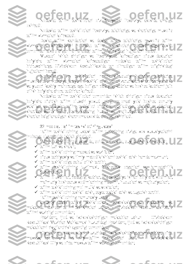 Nodavlat   ta’lim   tashkilotlari   o‘z   faoliyatini   litsenziya   asosida   amalga
oshiradi.
Nodavlat   ta’lim   tashkilotlari   litsenziya   talablariga   va   shartlariga   muvofiq
ta’lim xizmatlari ko‘rsatadi.
Davlat   ta’lim   standartlari   va   davlat   ta’lim   talablariga   muvofiq   ta’lim
xizmatlarini   ko‘rsatuvchi   nodavlat   ta’lim   tashkilotlari   bitiruvchilarga   davlat
tomonidan tasdiqlangan namunadagi ta’lim to‘g‘risidagi hujjatlarni beradi.
Mustaqil   ishlab   chiqilgan   va   litsenziyada   ko‘rsatilgan   o‘quv   dasturlari
bo‘yicha   ta’lim   xizmatlari   ko‘rsatadigan   nodavlat   ta’lim   tashkilotlari
bitiruvchilarga   O‘zbekiston   Respublikasida   tan   olinadigan   ta’lim   to‘g‘risidagi
hujjatlarni beradi.
Nodavlat   ta’lim   tashkilotlari   normativ-huquqiy   hujjatlar   talablariga
muvofiq ta’lim-tarbiya jarayonini tashkil etish uchun zarur shart-sharoitlar yaratish
va yuqori kasbiy mahoratga ega bo‘lgan pedagog kadrlar va boshqa kadrlarni jalb
qilish bo‘yicha chora-tadbirlar ko‘radi.
Nodavlat   ta’lim   tashkilotlari   tomonidan   ishlab   chiqilgan   o‘quv   dasturlari
bo‘yicha   o‘qitish   ta’lim   oluvchi   yoxud   uning   ota-onaci   yoki   boshqa   qonuniy
vakillari   va   nodavlat   ta’lim   tashkiloti   o‘rtasida   tuziladigan,   o‘qitish   muddatlari,
shartlari   va   to‘lovlari,   tomonlarning   huquq   va   majburiyatlari   hamda   boshqa
shartlar belgilanadigan shartnoma asosida amalga oshiriladi.
32-modda.   Ta’lim tashkilotining ustavi
Ta’lim   tashkilotining   ustavi   ta’lim   turlarining   o‘ziga   xos   xususiyatlarini
inobatga olgan holda ishlab chiqiladi.
Ta’lim tashkilotining ustavida, qoida tariqasida, quyidagilar ko‘rsatiladi:
 ta’lim turi va shakli;
 ta’lim tashkilotining maqsad va vazifalari;
 o‘quv-tarbiyaviy va ilmiy-metodik ishlarni tashkil etish hamda mazmuni;
 ta’lim tashkilotiga qabul qilish tartibi;
 ta’lim   tashkilotining   tuzilmasi,   boshqaruv   organlari   va   jamoatchilik
tuzilmalari;
 ta’lim oluvchilar, pedagog kadrlar, o‘quv-tarbiya ishlari bo‘yicha xodimlar,
ma’muriy-boshqaruv xodimlarining maqomi, huquqlari va majburiyatlari;
 ta’lim tashkilotining mol-mulki va vositalari;
 ta’lim tashkilotini tashkil etish, qayta tashkil etish va tugatish tartibi.
Ta’lim tashkilotining namunaviy ustavi:
umumiy   o‘rta   ta’lim   tashkilotlari,   ixtisoslashtirilgan   maktablar   va
maktabdan   tashqari   ta’lim   tashkilotlari   uchun   —   O‘zbekiston   Respublikasi   Xalq
ta’limi vazirligi tomonidan;
Prezident,   ijod   va   ixtisoslashtirilgan   maktablar   uchun   —   O‘zbekiston
Respublikasi  Vazirlar Mahkamasi  huzuridagi Prezident, ijod va ixtisoslashtirilgan
maktablarni rivojlantirish agentligi tomonidan;
oliy   ta’lim   muassasalari   huzuridagi   ixtisoslashtirilgan   maktablar,   o‘rta
maxsus,   professional   va   oliy   ta’lim   tashkilotlari   uchun   —   O‘zbekiston
Respublikasi Oliy va o‘rta maxsus ta’lim vazirligi tomonidan; 