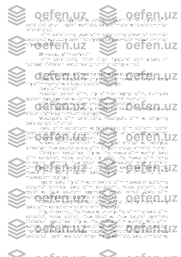 kadrlarni  qayta tayyorlash va ularning malakasini  oshirish bo‘yicha ta’lim
tashkilotlari uchun — tegishli vazirliklar, davlat qo‘mitalari va idoralar tomonidan
ishlab chiqiladi.
Ta’lim   tashkilotining   ustavi   ta’lim   tashkilotining   ta’sischilari   tomonidan
tasdiqlanadi va hududiy tegishlilik bo‘yicha Davlat xizmatlari markazi tomonidan
ro‘yxatga olinadi.
33-modda.   Ta’lim berish tili
Ta’lim   tashkilotlarida   o‘qitish   tilidan   foydalanish   tartibi   «Davlat   tili
haqida»gi O‘zbekiston Respublikasi   Qonuni   bilan tartibga solinadi.
34-modda.   Davlat ta’lim standartlari va davlat ta’lim talablari
Davlat ta’lim standartlari umumiy o‘rta, o‘rta maxsus, professional  hamda
oliy ta’lim mazmuni va sifatiga oid talablarni belgilaydi.
Davlat ta’lim talablari:
maktabdan   tashqari   ta’lim,   oliy   ta’limdan   keyingi   ta’lim,   shuningdek
kadrlarni qayta tayyorlash va ularning malakasini oshirish mazmunini;
ta’lim tuzilmasini va ta’limni amalga oshirish shartlarini;
ta’lim   oluvchilarning   jismoniy,   shaxsiy,   intellektual,   ilmiy   va   kasbga   oid
sifatlari to‘g‘risidagi normalarni belgilaydi.
Maktabgacha   ta’lim   tashkilotlarida   maktabgacha   ta’lim   va   tarbiyaning
davlat standarti qo‘llaniladi.
Davlat   ta’lim   standartlarini   va   (yoki)   davlat   ta’lim   talablarini   bajarish
barcha ta’lim tashkilotlari uchun majburiydir, bundan ushbu moddaning   beshinchi
qismida   nazarda tutilgan hollar mustasno.
Nodavlat   ta’lim   tashkilotlari   mustaqil   ishlab   chiqilgan   va   litsenziyada
ko‘rsatilgan o‘quv dasturlari asosida ta’lim faoliyatini amalga oshirishlari mumkin.
O‘zbekiston   Respublikasi   Oliy   va   o‘rta   maxsus   ta’lim   vazirligi   davlat
ta’lim   standartlari,   malaka   talablari,   oliy   ta’lim,   o‘rta   maxsus   ta’lim   hamda
professional   ta’limning   o‘quv   rejalari   va   o‘quv   dasturlari   ishlab   chiqilishini
ta’minlaydi.   Ushbu   maqsadlar   uchun   O‘zbekiston   Respublikasi   Oliy   va   o‘rta
maxsus   ta’lim   vazirligi   tayanch   davlat   oliy   ta’lim   va   professional   ta’lim
muassasalarini belgilaydi.
Tayanch davlat oliy ta’lim va professional ta’lim muassasalari kadrlarning
talabgorlari   ishtirokida   davlat   ta’lim   standartlarini,   malaka   talablarini,   o‘quv
rejalari   va   o‘quv   dasturlarini   tayyorlashni   amalga   oshiradi.   Davlat   ta’lim
standartlari kasbiy standartlar asosida ishlab chiqiladi.
O‘zbekiston   Respublikasi   Xalq   ta’limi   vazirligi   umumiy   o‘rta   ta’limning
davlat ta’lim standartlari ishlab chiqilishini ta’minlaydi.
Oliy, professional,  o‘rta maxsus  va  umumiy o‘rta  ta’limning davlat  ta’lim
standartlari,   malaka   talablari,   o‘quv   rejalari   va   o‘quv   dasturlari   tegishincha
O‘zbekiston   Respublikasi   Oliy   va   o‘rta   maxsus   ta’lim   vazirligi,   Xalq   ta’limi
vazirligi   hamda   O‘zbekiston   Respublikasi   Vazirlar   Mahkamasi   huzuridagi
Prezident, ijod va ixtisoslashtirilgan maktablarni rivojlantirish agentligi tomonidan
tasdiqlanadi. Tegishli  vakolatlar  berilgan boshqa vazirliklar, davlat  qo‘mitalari  va 