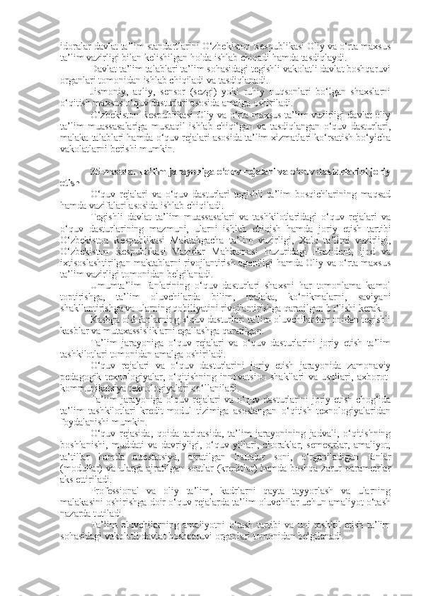 idoralar davlat ta’lim standartlarini O‘zbekiston Respublikasi Oliy va o‘rta maxsus
ta’lim vazirligi bilan kelishilgan holda ishlab chiqadi hamda tasdiqlaydi.
Davlat ta’lim talablari ta’lim sohasidagi tegishli vakolatli davlat boshqaruvi
organlari tomonidan ishlab chiqiladi va tasdiqlanadi.
Jismoniy,   aqliy,   sensor   (sezgi)   yoki   ruhiy   nuqsonlari   bo‘lgan   shaxslarni
o‘qitish maxsus o‘quv dasturlari asosida amalga oshiriladi.
O‘zbekiston Respublikasi  Oliy va o‘rta maxsus ta’lim vazirligi davlat oliy
ta’lim   muassasalariga   mustaqil   ishlab   chiqilgan   va   tasdiqlangan   o‘quv   dasturlari,
malaka talablari hamda o‘quv rejalari asosida ta’lim xizmatlari ko‘rsatish bo‘yicha
vakolatlarni berishi mumkin.
35-modda.   Ta’lim jarayoniga o‘quv rejalari va o‘quv dasturlarini joriy
etish
O‘quv   rejalari   va   o‘quv   dasturlari   tegishli   ta’lim   bosqichlarining   maqsad
hamda vazifalari asosida ishlab chiqiladi.
Tegishli   davlat   ta’lim   muassasalari   va   tashkilotlaridagi   o‘quv   rejalari   va
o‘quv   dasturlarining   mazmuni,   ularni   ishlab   chiqish   hamda   joriy   etish   tartibi
O‘zbekiston   Respublikasi   Maktabgacha   ta’lim   vazirligi,   Xalq   ta’limi   vazirligi,
O‘zbekiston   Respublikasi   Vazirlar   Mahkamasi   huzuridagi   Prezident,   ijod   va
ixtisoslashtirilgan maktablarni rivojlantirish agentligi hamda Oliy va o‘rta maxsus
ta’lim vazirligi tomonidan belgilanadi.
Umumta’lim   fanlarining   o‘quv   dasturlari   shaxsni   har   tomonlama   kamol
toptirishga,   ta’lim   oluvchilarda   bilim,   malaka,   ko‘nikmalarni,   saviyani
shakllantirishga va ularning qobiliyatini rivojlantirishga qaratilgan bo‘lishi kerak.
Kasbga oid fanlarning o‘quv dasturlari ta’lim oluvchilar tomonidan tegishli
kasblar va mutaxassisliklarni egallashga qaratilgan.
Ta’lim   jarayoniga   o‘quv   rejalari   va   o‘quv   dasturlarini   joriy   etish   ta’lim
tashkilotlari tomonidan amalga oshiriladi.
O‘quv   rejalari   va   o‘quv   dasturlarini   joriy   etish   jarayonida   zamonaviy
pedagogik   texnologiyalar,   o‘qitishning   innovatsion   shakllari   va   usullari,   axborot-
kommunikatsiya texnologiyalari qo‘llaniladi.
Ta’lim  jarayoniga  o‘quv rejalari  va o‘quv dasturlarini  joriy etish chog‘ida
ta’lim   tashkilotlari   kredit-modul   tizimiga   asoslangan   o‘qitish   texnologiyalaridan
foydalanishi mumkin.
O‘quv   rejasida,   qoida   tariqasida,   ta’lim   jarayonining   jadvali,   o‘qitishning
boshlanishi,   muddati   va   davriyligi,   o‘quv   yillari,   choraklar,   semestrlar,   amaliyot,
ta’tillar   hamda   attestatsiya,   ajratilgan   haftalar   soni,   o‘rganiladigan   fanlar
(modullar) va ularga ajratilgan soatlar (kreditlar) hamda boshqa zarur parametrlar
aks ettiriladi.
Professional   va   oliy   ta’lim,   kadrlarni   qayta   tayyorlash   va   ularning
malakasini oshirishga doir o‘quv rejalarda ta’lim oluvchilar uchun amaliyot o‘tash
nazarda tutiladi.
Ta’lim   oluvchilarning   amaliyotni   o‘tash   tartibi   va   uni   tashkil   etish   ta’lim
sohasidagi vakolatli davlat boshqaruvi organlari tomonidan belgilanadi. 