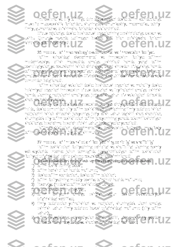 Professional va oliy ta’limga doir o‘quv rejalari davlat ta’lim standartlariga
muvofiq   mutaxassislik   fanlaridan,   shuningdek   umumkasbiy,   matematika,   tabiiy-
ilmiy, gumanitar va qo‘shimcha fanlardan shakllantiriladi.
O‘quv rejalariga davlat boshqaruvi organlarining topshiriqlariga asosan va
ushbu   Qonunda   nazarda   tutilmagan   boshqa   yo‘l   bilan   qo‘shimcha   fanlarni
kiritishga yo‘l qo‘yilmaydi.
36-modda.   Ta’lim sohasidagi eksperimental va innovatsion faoliyat
Ta’lim   sohasidagi   eksperimental   va   innovatsion   faoliyat   ta’limni
modernizatsiya   qilish   maqsadida   amalga   oshiriladi   hamda   yangi   ta’lim
texnologiyalari va resurslarini ishlab chiqishga, ularni sinovdan o‘tkazishga hamda
ta’lim jarayoniga joriy etishga qaratilgan. Eksperimental va innovatsion faoliyatni
amalga oshirish tartibi va shartlari O‘zbekiston Respublikasi  Vazirlar  Mahkamasi
tomonidan belgilanadi.
Ta’lim sohasidagi vakolatli davlat boshqaruvi organlari va mahalliy davlat
hokimiyati   organlari   innovatsion   o‘quv   dasturlari   va   loyihalarini   amalga   oshirish
hamda  ularning  natijalarini   amaliyotga joriy etish  uchun  o‘z vakolatlari  doirasida
shart-sharoitlar yaratadi.
Iqtisodiy   rivojlanish   va   innovatsion   faoliyat   ehtiyojlaridan   kelib   chiqqan
holda, davlat tomonidan oliy ta’lim tashkilotlari olimlarining ilmiy-tadqiqot ishlari
natijalarini   ishlab   chiqarish   jarayoniga   joriy   etish   uchun   tegishli   shart-sharoitlar,
shuningdek oliy ta’lim tashkilotlari ta’lim jarayonining yanada takomillashtirilgan
shakllariga bosqichma-bosqich o‘tishi uchun imkoniyatlar yaratiladi.
Ta’lim   tashkilotlari   eksperimental   va   innovatsion   faoliyatda   masofaviy
ta’lim texnologiyalaridan foydalanishi mumkin.
37-modda.   Ta’lim tashkilotlari faoliyatining ochiqligi va shaffofligi
Ta’lim   tashkilotlari   faoliyatining   ochiqligi   va   shaffofligi   ularning   rasmiy
veb-saytlarida   Internet   jahon   tarmog‘ida   joylashtiriladigan   ta’lim   tashkilotlari
faoliyati to‘g‘risidagi ochiq axborot resurslari bilan ta’minlanadi.
Ta’lim tashkilotlari rasmiy veb-saytlarida quyidagilarni joylashtiradi:
1) ta’lim tashkilotining ustavi;
2) ta’lim berish tillari haqida ma’lumot;
3) davlat ta’lim standartlari, davlat ta’lim talablari;
4) ta’lim faoliyatining moddiy-texnika ta’minoti haqida ma’lumot;
5) litsenziya (nodavlat ta’lim tashkilotlari uchun);
6) ta’lim tashkilotining reytingi;
7) ta’lim   faoliyatini   amalga   oshirish   uchun   davlat   akkreditatsiyasi
to‘g‘risidagi sertifikat;
8) ilmiy   tadqiqotlar   yo‘nalishlari   va   natijalari,   shuningdek   ularni   amalga
oshirish   uchun   ilmiy-tadqiqot   bazasi   to‘g‘risidagi   ma’lumot   (oliy   ta’lim
uchun);
9) ta’lim   oluvchilarga   stipendiyalar   berish   tartibi,   ularga   ijtimoiy   yordam
ko‘rsatishning mavjudligi va shartlari to‘g‘risidagi ma’lumot; 