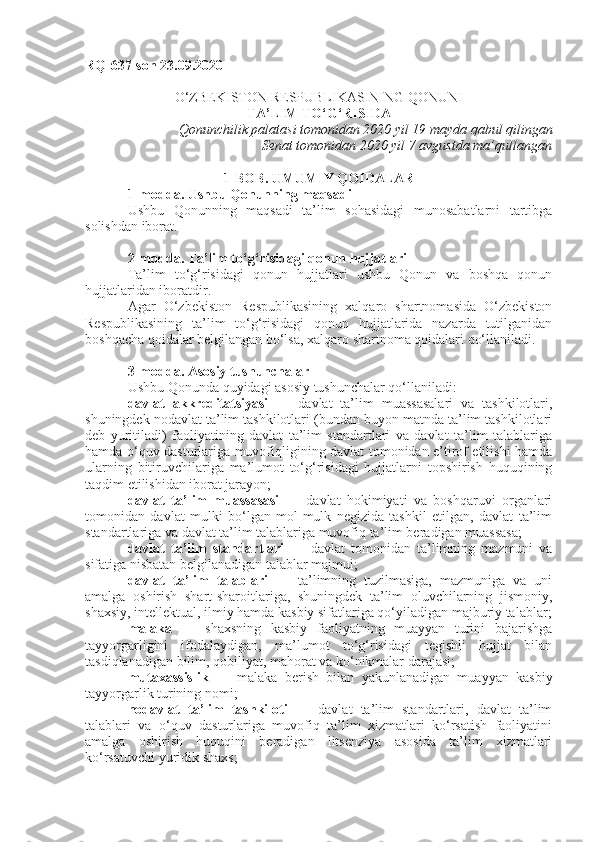 RQ-637-son 23.09.2020
O‘ZBEKISTON RESPUBLIKASINING QONUNI
TA’LIM TO‘G‘RISIDA
Qonunchilik palatasi tomonidan 2020 yil 19 mayda qabul qilingan
Senat tomonidan 2020 yil 7 avgustda ma’qullangan
1-BOB. UMUMIY QOIDALAR
1-modda.   Ushbu Qonunning maqsadi
Ushbu   Qonunning   maqsadi   ta’lim   sohasidagi   munosabatlarni   tartibga
solishdan iborat.
2-modda.   Ta’lim to‘g‘risidagi qonun hujjatlari
Ta’lim   to‘g‘risidagi   qonun   hujjatlari   ushbu   Qonun   va   boshqa   qonun
hujjatlaridan iboratdir.
Agar   O‘zbekiston   Respublikasining   xalqaro   shartnomasida   O‘zbekiston
Respublikasining   ta’lim   to‘g‘risidagi   qonun   hujjatlarida   nazarda   tutilganidan
boshqacha qoidalar belgilangan bo‘lsa, xalqaro shartnoma qoidalari qo‘llaniladi.
3-modda.   Asosiy tushunchalar
Ushbu Qonunda quyidagi asosiy tushunchalar qo‘llaniladi:
davlat   akkreditatsiyasi   —   davlat   ta’lim   muassasalari   va   tashkilotlari,
shuningdek nodavlat ta’lim tashkilotlari (bundan buyon matnda ta’lim tashkilotlari
deb   yuritiladi)   faoliyatining   davlat   ta’lim   standartlari   va   davlat   ta’lim   talablariga
hamda o‘quv dasturlariga muvofiqligining davlat tomonidan e’tirof etilishi hamda
ularning   bitiruvchilariga   ma’lumot   to‘g‘risidagi   hujjatlarni   topshirish   huquqining
taqdim etilishidan iborat jarayon;
davlat   ta’lim   muassasasi   —   davlat   hokimiyati   va   boshqaruvi   organlari
tomonidan   davlat   mulki   bo‘lgan   mol-mulk   negizida   tashkil   etilgan,   davlat   ta’lim
standartlariga va davlat ta’lim talablariga muvofiq ta’lim beradigan muassasa;
davlat   ta’lim   standartlari   —   davlat   tomonidan   ta’limning   mazmuni   va
sifatiga nisbatan belgilanadigan talablar majmui;
davlat   ta’lim   talablari   —   ta’limning   tuzilmasiga,   mazmuniga   va   uni
amalga   oshirish   shart-sharoitlariga,   shuningdek   ta’lim   oluvchilarning   jismoniy,
shaxsiy, intellektual, ilmiy hamda kasbiy sifatlariga qo‘yiladigan majburiy talablar;
malaka   —   shaxsning   kasbiy   faoliyatning   muayyan   turini   bajarishga
tayyorgarligini   ifodalaydigan,   ma’lumot   to‘g‘risidagi   tegishli   hujjat   bilan
tasdiqlanadigan bilim, qobiliyat, mahorat va ko‘nikmalar darajasi;
mutaxassislik   —   malaka   berish   bilan   yakunlanadigan   muayyan   kasbiy
tayyorgarlik turining nomi;
nodavlat   ta’lim   tashkiloti   —   davlat   ta’lim   standartlari,   davlat   ta’lim
talablari   va   o‘quv   dasturlariga   muvofiq   ta’lim   xizmatlari   ko‘rsatish   faoliyatini
amalga   oshirish   huquqini   beradigan   litsenziya   asosida   ta’lim   xizmatlari
ko‘rsatuvchi yuridik shaxs; 