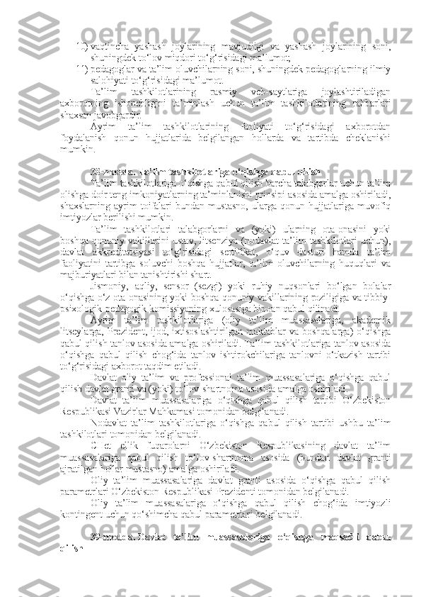 10) vaqtincha   yashash   joylarining   mavjudligi   va   yashash   joylarining   soni,
shuningdek to‘lov miqdori to‘g‘risidagi ma’lumot;
11) pedagoglar va ta’lim oluvchilarning soni, shuningdek pedagoglarning ilmiy
salohiyati to‘g‘risidagi ma’lumot.
Ta’lim   tashkilotlarining   rasmiy   veb-saytlariga   joylashtiriladigan
axborotning   ishonchligini   ta’minlash   uchun   ta’lim   tashkilotlarining   rahbarlari
shaxsan javobgardir.
Ayrim   ta’lim   tashkilotlarining   faoliyati   to‘g‘risidagi   axborotdan
foydalanish   qonun   hujjatlarida   belgilangan   hollarda   va   tartibda   cheklanishi
mumkin.
38-modda.   Ta’lim tashkilotlariga o‘qishga qabul qilish
Ta’lim tashkilotlariga o‘qishga qabul qilish barcha talabgorlar uchun ta’lim
olishga doir teng imkoniyatlarning ta’minlanishi prinsipi asosida amalga oshiriladi,
shaxslarning   ayrim   toifalari   bundan   mustasno,   ularga   qonun   hujjatlariga   muvofiq
imtiyozlar berilishi mumkin.
Ta’lim   tashkilotlari   talabgorlarni   va   (yoki)   ularning   ota-onasini   yoki
boshqa   qonuniy   vakillarini   ustav,   litsenziya   (nodavlat   ta’lim   tashkilotlari   uchun),
davlat   akkreditatsiyasi   to‘g‘risidagi   sertifikat,   o‘quv   dasturi   hamda   ta’lim
faoliyatini   tartibga   soluvchi   boshqa   hujjatlar,   ta’lim   oluvchilarning   huquqlari   va
majburiyatlari bilan tanishtirishi shart.
Jismoniy,   aqliy,   sensor   (sezgi)   yoki   ruhiy   nuqsonlari   bo‘lgan   bolalar
o‘qishga o‘z ota-onasining yoki boshqa qonuniy vakillarining roziligiga va tibbiy-
psixologik-pedagogik komissiyaning xulosasiga binoan qabul qilinadi.
Ayrim   ta’lim   tashkilotlariga   (oliy   ta’lim   muassasalariga,   akademik
litseylarga,  Prezident,  ijod,  ixtisoslashtirilgan  maktablar  va  boshqalarga)  o‘qishga
qabul qilish tanlov asosida amalga oshiriladi. Ta’lim tashkilotlariga tanlov asosida
o‘qishga   qabul   qilish   chog‘ida   tanlov   ishtirokchilariga   tanlovni   o‘tkazish   tartibi
to‘g‘risidagi axborot taqdim etiladi.
Davlat   oliy   ta’lim   va   professional   ta’lim   muassasalariga   o‘qishga   qabul
qilish davlat granti va (yoki) to‘lov-shartnoma asosida amalga oshiriladi.
Davlat   ta’lim   muassasalariga   o‘qishga   qabul   qilish   tartibi   O‘zbekiston
Respublikasi Vazirlar Mahkamasi tomonidan belgilanadi.
Nodavlat   ta’lim   tashkilotlariga   o‘qishga   qabul   qilish   tartibi   ushbu   ta’lim
tashkilotlari tomonidan belgilanadi.
CHet   ellik   fuqarolarni   O‘zbekiston   Respublikasining   davlat   ta’lim
muassasalariga   qabul   qilish   to‘lov-shartnoma   asosida   (bundan   davlat   granti
ajratilgan hollar mustasno) amalga oshiriladi.
Oliy   ta’lim   muassasalariga   davlat   granti   asosida   o‘qishga   qabul   qilish
parametrlari O‘zbekiston Respublikasi Prezidenti tomonidan belgilanadi.
Oliy   ta’lim   muassasalariga   o‘qishga   qabul   qilish   chog‘ida   imtiyozli
kontingent uchun qo‘shimcha qabul parametrlari belgilanadi.
39-modda.   Davlat   ta’lim   muassasalariga   o‘qishga   maqsadli   qabul
qilish 