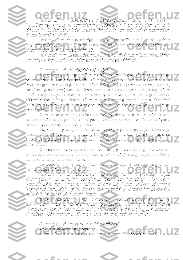 Davlat   ta’lim   muassasalariga   o‘qishga   maqsadli   qabul   qilish   tegishli
hududlarning,   sohalar   va   tarmoqlarning   kadrlarga   bo‘lgan   ehtiyojlaridan   kelib
chiqqan holda ular uchun belgilangan ta’lim oluvchilarni qabul qilish parametrlari
doirasida amalga oshiriladi.
Davlat   ta’lim   muassasalariga   o‘qishga   maqsadli   qabul   qilish   kadrlar
buyurtmachilari,   davlat   ta’lim   muassasalari   va   fuqarolar   o‘rtasida   tuziladigan
shartnomalar asosida amalga oshiriladi.
Davlat ta’lim muassasalariga maqsadli qabul qilish tartibida o‘qishga kirish
umumiy asoslarda tanlov natijalariga muvofiq amalga oshiriladi.
40-modda.   Ta’lim to‘g‘risidagi hujjat
Akkreditatsiya qilingan ta’lim tashkilotlarining davlat ta’lim standartlariga
va davlat ta’lim talablariga muvofiq ta’lim olgan bitiruvchilariga davlat tomonidan
tasdiqlangan   namunadagi   ta’lim   to‘g‘risidagi   hujjat   (shahodatnoma,   diplom,
sertifikat, guvohnoma) beriladi. Davlat tomonidan tasdiqlangan namunadagi ta’lim
to‘g‘risidagi   hujjat   oilada   ta’lim   olgan   yoki   mustaqil   ta’lim   olgan   hamda
akkreditatsiya   qilingan   davlat   ta’lim   muassasalarining   tegishli   o‘quv   dasturlari
bo‘yicha   eksternat   tartibida   yakuniy   va   davlat   attestatsiyasidan   o‘tgan   shaxslarga
ham beriladi.
O‘rta   maxsus   ta’lim,   professional   ta’lim   hamda   oliy   ta’lim   to‘g‘risidagi
diplomga   o‘zlashtirilgan   fanlar   ro‘yxati,   ularning   hajmlari   va   fanlar   bo‘yicha
baholari yozilgan varaqa ilova qilinadi.
Tegishli  ilmiy darajani olish uchun dissertatsiya himoya qilgan shaxslarga
falsafa   doktori   (Doctor   of   Philosophy   (PhD)   yoki   fan  doktori   (Doctor   of   Science
(DSc) ilmiy darajasi beriladi va davlat tomonidan tasdiqlangan namunadagi diplom
topshiriladi.
O‘zbekiston   Respublikasining   va   xorijiy   davlatlarning   hukumatlari
o‘rtasidagi   ikki   tomonlama   bitimlar   asosida   ta’lim   to‘g‘risidagi   hujjatlarni   o‘zaro
tan olish amalga oshirilishi mumkin.
Uzluksiz   ta’limning   tegishli   turini   tamomlamagan   shaxslarga   belgilangan
namunadagi ma’lumotnoma beriladi.
Davlat   tomonidan   tasdiqlangan   namunadagi   ta’lim   to‘g‘risidagi   hujjat,
shuningdek   nodavlat   ta’lim   tashkilotlari   tomonidan   beriladigan   O‘zbekiston
Respublikasida   tan   olinadigan   ta’lim   to‘g‘risidagi   hujjat   uzluksiz   ta’limning
keyingi turi (darajasi) bo‘yicha o‘qishni davom ettirish yoki tegishli mutaxassislik
va kasb bo‘yicha ishlash huquqini beradi.
Xorijiy   davlatlarning   va   O‘zbekiston   Respublikasining   oliy   ta’lim
tashkilotlari   o‘rtasida   tuzilgan   shartnoma   asosida   ularning   bitiruvchilariga
O‘zbekiston  Respublikasi  hududida oliy ma’lumot  to‘g‘risidagi  hujjat  sifatida tan
olinadigan ikki tomonlama diplom (Double Diploma) berilishi mumkin.
41-modda.   Ta’lim tashkilotlarining reytingi
Ta’lim tashkilotlarining reytingi:
 ta’lim tashkilotlari o‘rtasida sog‘lom raqobat muhitini shakllantirish; 