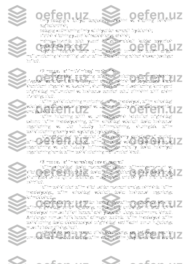  ilmiy-pedagogik   faoliyat   darajasining   o‘sishini   va   sifatining   oshishini
rag‘batlantirish;
 pedagog xodimlarning ilmiy salohiyatidan samarali foydalanish;
 o‘qitish sifatining yuqori ko‘rsatkichlariga erishish;
 mehnat   bozorida   talab   yuqori   bo‘lgan   malakali   kadrlar   tayyorlash
maqsadlarida belgilanadi.
Reytingni   belgilash   uchun   ta’lim   tashkiloti   tomonidan   taqdim   etilgan
ma’lumotlarning ishonchliligi uchun ta’lim tashkilotining rahbari shaxsan javobgar
bo‘ladi.
42-modda.   Ta’lim tizimidagi monitoring
Ta’lim   tizimidagi   monitoring   ta’limning   holatini,   ta’lim   natijalarining
o‘zgarishi   sur’atlarini,   ta’lim   faoliyatini   amalga   oshirish   uchun   yaratilgan   shart-
sharoitlarni o‘rganish va kuzatishni, shuningdek ta’lim oluvchilarning kontingenti
to‘g‘risidagi   ma’lumotlarni   va   boshqaruv   qarorlari   qabul   qilinishini   tahlil   etishni
o‘z ichiga oladi.
Ta’lim tashkilotlarining monitoringi Ta’lim inspeksiyasi, ta’lim sohasidagi
vakolatli davlat boshqaruvi organlari va ularning hududiy bo‘linmalari tomonidan
amalga oshiriladi.
Ta’lim   holatining   tahlili   va   uni   rivojlantirish   istiqbollari   to‘g‘risidagi
axborot   Ta’lim   inspeksiyasining,   ta’lim   sohasidagi   vakolatli   davlat   boshqaruvi
organlarining   va   ular   hududiy   bo‘linmalarining,   shuningdek   ta’lim
tashkilotlarining rasmiy veb-saytlariga joylashtiriladi.
Ta’lim   tizimidagi   ma’lumotlar   jumlasiga   rasmiy   statistika   ma’lumotlari,
ta’lim   tizimi   monitoringi   natijalari,   ta’lim   sohasidagi   vakolatli   davlat   boshqaruvi
organlarining   va   ular   hududiy   bo‘linmalarining,   mahalliy   davlat   hokimiyati
organlarining hamda ta’lim tashkilotlarining ma’lumotlari kiradi.
43-modda.   Ta’lim sohasidagi davlat nazorati
Ta’lim   sohasidagi   davlat   nazorati   berilayotgan   ta’limning   mazmuni   va
sifati   davlat   ta’lim   standartlariga,   davlat   ta’lim   talablari   va   o‘quv   dasturlariga,
shuningdek   ushbu   Qonun   talablariga   muvofiqligini   aniqlash   yo‘li   bilan   amalga
oshiriladi.
Ta’lim tashkilotlari ta’lim sifati ustidan nazoratni amalga oshirishda Ta’lim
inspeksiyasiga,   ta’lim   sohasidagi   vakolatli   davlat   boshqaruvi   organlariga
ko‘maklashadi.
Ta’lim   tashkilotlari   tomonidan   berilayotgan   ta’limning   mazmuni   va   sifati
ta’lim   to‘g‘risidagi   qonun   hujjatlariga   nomuvofiqligi   aniqlangan   hollarda   Ta’lim
inspeksiyasi   nomuvofiqlikni   bartaraf   etish   yuzasidan   ularga   taqdimnoma   kiritadi.
Aniqlangan   nomuvofiqlik   bartaraf   etilmagan   taqdirda   Ta’lim   inspeksiyasi   ta’lim
tashkilotining   davlat   akkreditatsiyasi   to‘g‘risidagi   sertifikatini   qonun   hujjatlariga
muvofiq bekor qilishga haqli.
Ta’lim   sifati   ustidan   nazorat   qilish   vakolatlariga   ega   bo‘lmagan   organlar
tomonidan ta’lim tashkilotlarining ta’lim sifatini, ta’lim jarayoni tashkil  etilishini, 