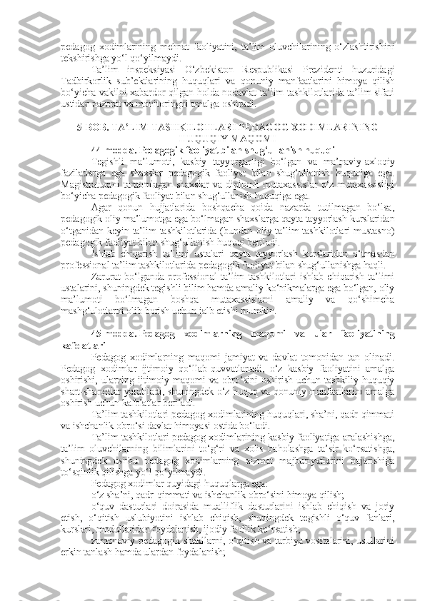 pedagog   xodimlarining   mehnat   faoliyatini,   ta’lim   oluvchilarining   o‘zlashtirishini
tekshirishga yo‘l qo‘yilmaydi.
Ta’lim   inspeksiyasi   O‘zbekiston   Respublikasi   Prezidenti   huzuridagi
Tadbirkorlik   sub’ektlarining   huquqlari   va   qonuniy   manfaatlarini   himoya   qilish
bo‘yicha vakilni xabardor qilgan holda nodavlat ta’lim tashkilotlarida ta’lim sifati
ustidan nazorat va monitoringni amalga oshiradi.
5-BOB. TA’LIM TASHKILOTLARI PEDAGOG XODIMLARINING
HUQUQIY MAQOMI
44-modda.   Pedagogik faoliyat bilan shug‘ullanish huquqi
Tegishli   ma’lumoti,   kasbiy   tayyorgarligi   bo‘lgan   va   ma’naviy-axloqiy
fazilatlarga   ega   shaxslar   pedagogik   faoliyat   bilan   shug‘ullanish   huquqiga   ega.
Magistraturani   tamomlagan   shaxslar   va  diplomli   mutaxassislar   o‘z  mutaxassisligi
bo‘yicha pedagogik faoliyat bilan shug‘ullanish huquqiga ega.
Agar   qonun   hujjatlarida   boshqacha   qoida   nazarda   tutilmagan   bo‘lsa,
pedagogik oliy ma’lumotga ega bo‘lmagan shaxslarga qayta tayyorlash kurslaridan
o‘tganidan keyin ta’lim tashkilotlarida (bundan oliy ta’lim tashkilotlari mustasno)
pedagogik faoliyat bilan shug‘ullanish huquqi beriladi.
Ishlab   chiqarish   ta’limi   ustalari   qayta   tayyorlash   kurslaridan   o‘tmasdan
professional ta’lim tashkilotlarida pedagogik faoliyat bilan shug‘ullanishga haqli.
Zarurat   bo‘lganda   professional   ta’lim   tashkilotlari   ishlab   chiqarish   ta’limi
ustalarini, shuningdek tegishli bilim hamda amaliy ko‘nikmalarga ega bo‘lgan, oliy
ma’lumoti   bo‘lmagan   boshqa   mutaxassislarni   amaliy   va   qo‘shimcha
mashg‘ulotlarni olib borish uchun jalb etishi mumkin.
45-modda.   Pedagog   xodimlarning   maqomi   va   ular   faoliyatining
kafolatlari
Pedagog   xodimlarning   maqomi   jamiyat   va   davlat   tomonidan   tan   olinadi.
Pedagog   xodimlar   ijtimoiy   qo‘llab-quvvatlanadi,   o‘z   kasbiy   faoliyatini   amalga
oshirishi, ularning ijtimoiy maqomi va obro‘sini oshirish uchun tashkiliy-huquqiy
shart-sharoitlar yaratiladi, shuningdek o‘z huquq va qonuniy manfaatlarini amalga
oshirish uchun kafolatlar beriladi.
Ta’lim tashkilotlari pedagog xodimlarining huquqlari, sha’ni, qadr-qimmati
va ishchanlik obro‘si davlat himoyasi ostida bo‘ladi.
Ta’lim tashkilotlari pedagog xodimlarining kasbiy faoliyatiga aralashishga,
ta’lim   oluvchilarning   bilimlarini   to‘g‘ri   va   xolis   baholashga   ta’sir   ko‘rsatishga,
shuningdek   ushbu   pedagog   xodimlarning   xizmat   majburiyatlarini   bajarishiga
to‘sqinlik qilishga yo‘l qo‘yilmaydi.
Pedagog xodimlar quyidagi huquqlarga ega:
o‘z sha’ni, qadr-qimmati va ishchanlik obro‘sini himoya qilish;
o‘quv   dasturlari   doirasida   mualliflik   dasturlarini   ishlab   chiqish   va   joriy
etish,   o‘qitish   uslubiyotini   ishlab   chiqish,   shuningdek   tegishli   o‘quv   fanlari,
kurslari, modullaridan foydalanish, ijodiy faollik ko‘rsatish;
zamonaviy pedagogik shakllarni, o‘qitish va tarbiya vositalarini, usullarini
erkin tanlash hamda ulardan foydalanish; 