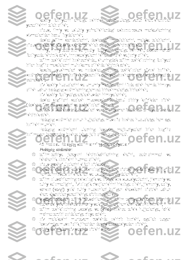 kasbiy   faoliyatini   amalga   oshirish   uchun   ularga   zarur   shart-sharoitlar
yaratilishini talab qilish;
o‘quv,   ilmiy   va   uslubiy   yo‘nalishlardagi   axborot-resurs   markazlarining
xizmatlaridan bepul foydalanish;
davlat   ta’lim   standartlarini,   davlat   ta’lim   talablarini,   malaka   talablarini,
o‘quv rejalari va o‘quv dasturlarini ishlab chiqishda ishtirok etish;
ilmiy,   ilmiy-tadqiqot   va   ijodiy   faoliyatni   amalga   oshirish,   eksperimental
faoliyatda ishtirok etish, innovatsiyalarni ishlab chiqish va joriy qilish;
ta’lim   tashkilotini  boshqarishda,   shuningdek  ta’lim   tashkilotining faoliyati
bilan bog‘liq masalalarni muhokama qilishda ishtirok etish;
kasaba   uyushmalari   va   nodavlat   notijorat   tashkilotlari   a’zosi   bo‘lish,
xodimlarining   vakillari   bo‘lish,   fuqarolik   jamiyati   boshqa   institutlari   faoliyatida
qatnashish;
o‘z kasbiy huquqlarini va umumiy manfaatlarni ifoda etish hamda himoya
qilish uchun pedagog xodimlarning jamoat birlashmalariga birlashish;
o‘z kasbiy faoliyatiga aralashuvdan himoyalanish;
davlat   sog‘liqni   saqlash   muassasalarida   bepul   tibbiy   ko‘rikdan   o‘tish
(davlat ta’lim muassasalari va tashkilotlari uchun);
ta’lim   oluvchilarning   huquqlari   va   qonuniy   manfaatlarini   himoya   qilishda
ishtirok etish.
Pedagog xodimlar qonun hujjatlariga muvofiq boshqa huquqlarga ham ega
bo‘lishi mumkin.
Pedagog   xodimlarni   ularning   lavozim   majburiyatlari   bilan   bog‘liq
bo‘lmagan har qanday boshqa ishga jalb qilish taqiqlanadi.
46-modda.   Pedagog xodimlarning majburiyatlari
Pedagog xodimlar:
 ta’lim-tarbiya   jarayoni   ishtirokchilarining   sha’ni,   qadr-qimmati   va
ishchanlik obro‘sini hurmat qilishi;
 o‘quv mashg‘ulotlarini sifatli o‘tkazishi;
 axborot-kommunikatsiya  texnologiyalaridan,  o‘qitish  va  tarbiyaning  ilg‘or
hamda innovatsion shakllari va usullaridan foydalanishi;
 ta’lim oluvchilarning psixologik va o‘ziga xos xususiyatlarini, jismoniy va
ruhiy salomatligini, fiziologik rivojlanishini hisobga olishi, jismoniy, aqliy,
sensor   (sezgi)   yoki   ruhiy   nuqsonlari   bo‘lgan   shaxslarni   o‘qitish   uchun
shart-sharoitlar yaratilishiga e’tibor qaratishi;
 voyaga   etmagan   ta’lim   oluvchilar   bilan   ta’lim-tarbiya   ishlarini   ularning
ota-onasi yoki boshqa qonuniy vakillari bilan hamkorlikda olib borishi;
 ta’lim   tashkilotining   ustaviga   va   (yoki)   boshqa   ta’sis   hujjatlariga,   ichki
mehnat tartibi qoidalariga rioya etishi;
 o‘z   malakasini   muntazam   ravishda   oshirib   borishi,   egallab   turgan
lavozimiga muvofiqlik jihatidan davriy attestatsiyadan o‘tishi;
 tibbiy ko‘rikdan o‘z vaqtida o‘tishi shart. 