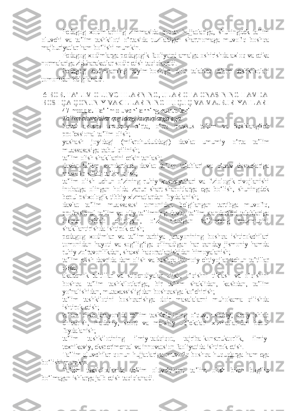 Pedagog   xodimlarning   zimmasida   qonun   hujjatlariga,   shuningdek   ta’lim
oluvchi   va   ta’lim   tashkiloti   o‘rtasida   tuziladigan   shartnomaga   muvofiq   boshqa
majburiyatlar ham bo‘lishi mumkin.
Pedagog xodimlarga pedagogik faoliyatni amalga oshirishda axloq va etika
normalariga zid harakatlar sodir etish taqiqlanadi.
Pedagog   xodimlarning   kiyim-boshiga   doir   talablar   ta’lim   tashkilotlari
tomonidan belgilanadi.
6-BOB. TA’LIM OLUVCHILARNING, ULAR OTA-ONASINING HAMDA
BOSHQA QONUNIY VAKILLARINING HUQUQ VA MAJBURIYATLARI
47-modda.   Ta’lim oluvchilarning huquqlari
Ta’lim oluvchilar quyidagi huquqlarga ega:
 bepul   asosda   umumiy   o‘rta,   o‘rta   maxsus   ta’lim   va   boshlang‘ich
professional ta’lim olish;
 yashash   joyidagi   (mikrohududdagi)   davlat   umumiy   o‘rta   ta’lim
muassasasiga qabul qilinish;
 ta’lim olish shakllarini erkin tanlash;
 davlat   ta’lim   standartlari,   davlat   ta’lim   talablari   va   o‘quv   dasturlariga
muvofiq sifatli ta’lim olish;
 ta’lim   olish   uchun   o‘zining   ruhiy   xususiyatlari   va   fiziologik   rivojlanishi
inobatga   olingan   holda   zarur   shart-sharoitlarga   ega   bo‘lish,   shuningdek
bepul psixologik-tibbiy xizmatlardan foydalanish;
 davlat   ta’lim   muassasasi   tomonidan   belgilangan   tartibga   muvofiq,
professional  ta’lim   va  oliy  ta’limning  davlat  ta’lim  standartlari  talablariga
binoan   ishlab   chiqilgan,   o‘zi   oladigan   ta’limning   mazmunini
shakllantirishda ishtirok etish;
 pedagog   xodimlar   va   ta’lim-tarbiya   jarayonining   boshqa   ishtirokchilari
tomonidan   hayoti   va   sog‘lig‘iga   qilinadigan   har   qanday   jismoniy   hamda
ruhiy zo‘ravonlikdan, shaxsi haqoratlanishidan himoyalanish;
 ta’lim olish davrida dam olish va boshqa ijtimoiy ehtiyojlar uchun ta’tillar
olish;
 akademik   ta’tillar   va   stipendiyalar   olish,   o‘qishni   tiklash   va   o‘qishini
boshqa   ta’lim   tashkilotlariga,   bir   ta’lim   shaklidan,   kasbdan,   ta’lim
yo‘nalishidan, mutaxassisligidan boshqasiga ko‘chirish;
 ta’lim   tashkilotini   boshqarishga   doir   masalalarni   muhokama   qilishda
ishtirok etish;
 ta’lim   olish   jarayonida   ta’lim   tashkilotining   o‘quv,   uslubiy,   ilmiy-ishlab
chiqarish,   madaniy,   sport   va   maishiy   ob’ektlari   xizmatlaridan   bepul
foydalanish;
 ta’lim   tashkilotining   ilmiy-tadqiqot,   tajriba-konstruktorlik,   ilmiy-
texnikaviy, eksperimental va innovatsion faoliyatida ishtirok etish.
Ta’lim oluvchilar qonun hujjatlariga muvofiq boshqa huquqlarga ham ega
bo‘lishi mumkin.
Ta’lim   tashkilotlarida   ta’lim   oluvchilarni   ta’lim   olish   bilan   bog‘liq
bo‘lmagan ishlarga jalb etish taqiqlanadi. 