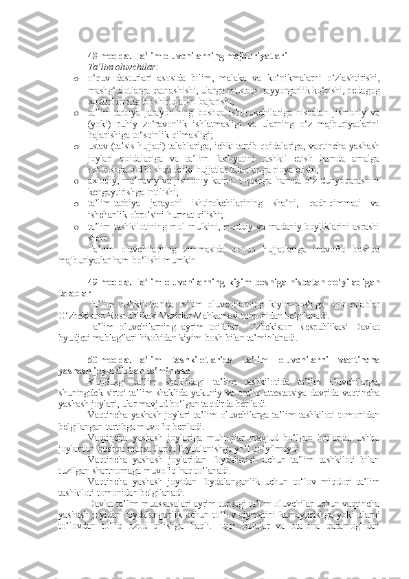 48-modda.   Ta’lim oluvchilarning majburiyatlari
Ta’lim oluvchilar:
o o‘quv   dasturlari   asosida   bilim,   malaka   va   ko‘nikmalarni   o‘zlashtirishi,
mashg‘ulotlarga qatnashishi, ularga mustaqil tayyorgarlik ko‘rishi, pedagog
xodimlarning topshiriqlarini bajarishi;
o ta’lim-tarbiya   jarayonining   boshqa   ishtirokchilariga   nisbatan   jismoniy   va
(yoki)   ruhiy   zo‘ravonlik   ishlatmasligi   va   ularning   o‘z   majburiyatlarini
bajarishiga to‘sqinlik qilmasligi;
o ustav (ta’sis hujjati) talablariga, ichki tartib-qoidalariga, vaqtincha yashash
joylari   qoidalariga   va   ta’lim   faoliyatini   tashkil   etish   hamda   amalga
oshirishga oid boshqa ichki hujjatlar talablariga rioya etishi;
o axloqiy,  ma’naviy   va  jismoniy   kamol   topishga   hamda   o‘z  dunyoqarashini
kengaytirishga intilishi;
o ta’lim-tarbiya   jarayoni   ishtirokchilarining   sha’ni,   qadr-qimmati   va
ishchanlik obro‘sini hurmat qilishi;
o ta’lim tashkilotining mol-mulkini, moddiy va madaniy boyliklarini asrashi
shart.
Ta’lim   oluvchilarning   zimmasida   qonun   hujjatlariga   muvofiq   boshqa
majburiyatlar ham bo‘lishi mumkin.
49-modda.   Ta’lim   oluvchilarning  kiyim-boshiga  nisbatan  qo‘yiladigan
talablar
Ta’lim   tashkilotlarida   ta’lim   oluvchilarning   kiyim-boshiga   doir   talablar
O‘zbekiston Respublikasi Vazirlar Mahkamasi tomonidan belgilanadi.
Ta’lim   oluvchilarning   ayrim   toifalari   O‘zbekiston   Respublikasi   Davlat
byudjeti mablag‘lari hisobidan kiyim-bosh bilan ta’minlanadi.
50-modda.   Ta’lim   tashkilotlarida   ta’lim   oluvchilarni   vaqtincha
yashash joylari bilan ta’minlash
Kunduzgi   ta’lim   shaklidagi   ta’lim   tashkilotida   ta’lim   oluvchilarga,
shuningdek  sirtqi  ta’lim  shaklida  yakuniy  va  oraliq  attestatsiya  davrida  vaqtincha
yashash joylari, ular mavjud bo‘lgan taqdirda beriladi.
Vaqtincha   yashash   joylari   ta’lim   oluvchilarga   ta’lim   tashkiloti   tomonidan
belgilangan tartibga muvofiq beriladi.
Vaqtincha   yashash   joylariga   muhtojlar   mavjud   bo‘lgan   hollarda,   ushbu
joylardan boshqa maqsadlarda foydalanishga yo‘l qo‘yilmaydi.
Vaqtincha   yashash   joylaridan   foydalanish   uchun   ta’lim   tashkiloti   bilan
tuzilgan shartnomaga muvofiq haq to‘lanadi.
Vaqtincha   yashash   joyidan   foydalanganlik   uchun   to‘lov   miqdori   ta’lim
tashkiloti tomonidan belgilanadi.
Davlat ta’lim muassasalari ayrim turdagi ta’lim oluvchilar uchun vaqtincha
yashash  joyidan foydalanganlik uchun to‘lov qiymatini  kamaytirishga  yoki  ularni
to‘lovdan   to‘liq   ozod   qilishga   haqli.   Etim   bolalar   va   ota-ona   qaramog‘idan 