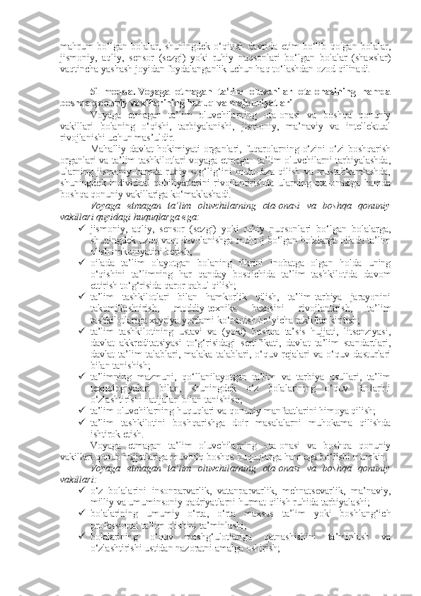 mahrum   bo‘lgan   bolalar,   shuningdek   o‘qitish   davrida   etim   bo‘lib   qolgan   bolalar,
jismoniy,   aqliy,   sensor   (sezgi)   yoki   ruhiy   nuqsonlari   bo‘lgan   bolalar   (shaxslar)
vaqtincha yashash joyidan foydalanganlik uchun haq to‘lashdan ozod qilinadi.
51-modda.   Voyaga   etmagan   ta’lim   oluvchilar   ota-onasining   hamda
boshqa qonuniy vakillarining huquq va majburiyatlari
Voyaga   etmagan   ta’lim   oluvchilarning   ota-onasi   va   boshqa   qonuniy
vakillari   bolaning   o‘qishi,   tarbiyalanishi,   jismoniy,   ma’naviy   va   intellektual
rivojlanishi uchun mas’uldir.
Mahalliy davlat  hokimiyati  organlari, fuqarolarning o‘zini  o‘zi  boshqarish
organlari va ta’lim tashkilotlari voyaga etmagan ta’lim oluvchilarni tarbiyalashda,
ularning   jismoniy   hamda   ruhiy   sog‘lig‘ini   muhofaza   qilish   va   mustahkamlashda,
shuningdek   individual   qobiliyatlarini   rivojlantirishda   ularning   ota-onasiga   hamda
boshqa qonuniy vakillariga ko‘maklashadi.
Voyaga   etmagan   ta’lim   oluvchilarning   ota-onasi   va   boshqa   qonuniy
vakillari quyidagi huquqlarga ega:
 jismoniy,   aqliy,   sensor   (sezgi)   yoki   ruhiy   nuqsonlari   bo‘lgan   bolalarga,
shuningdek uzoq vaqt davolanishga muhtoj bo‘lgan bolalarga oilada ta’lim
olish imkoniyatini berish;
 oilada   ta’lim   olayotgan   bolaning   fikrini   inobatga   olgan   holda   uning
o‘qishini   ta’limning   har   qanday   bosqichida   ta’lim   tashkilotida   davom
ettirish to‘g‘risida qaror qabul qilish;
 ta’lim   tashkilotlari   bilan   hamkorlik   qilish,   ta’lim-tarbiya   jarayonini
takomillashtirish,   moddiy-texnika   bazasini   rivojlantirish,   ta’lim
tashkilotlariga xayriya yordami ko‘rsatish bo‘yicha takliflar kiritish;
 ta’lim   tashkilotining   ustavi   va   (yoki)   boshqa   ta’sis   hujjati,   litsenziyasi,
davlat   akkreditatsiyasi   to‘g‘risidagi   sertifikati,   davlat   ta’lim   standartlari,
davlat   ta’lim   talablari,   malaka   talablari,   o‘quv   rejalari   va   o‘quv   dasturlari
bilan tanishish;
 ta’limning   mazmuni,   qo‘llanilayotgan   ta’lim   va   tarbiya   usullari,   ta’lim
texnologiyalari   bilan,   shuningdek   o‘z   bolalarining   o‘quv   fanlarini
o‘zlashtirishi natijalari bilan tanishish;
 ta’lim oluvchilarning huquqlari va qonuniy manfaatlarini himoya qilish;
 ta’lim   tashkilotini   boshqarishga   doir   masalalarni   muhokama   qilishda
ishtirok etish.
Voyaga   etmagan   ta’lim   oluvchilarning   ota-onasi   va   boshqa   qonuniy
vakillari qonun hujjatlariga muvofiq boshqa huquqlarga ham ega bo‘lishi mumkin.
Voyaga   etmagan   ta’lim   oluvchilarning   ota-onasi   va   boshqa   qonuniy
vakillari:
 o‘z   bolalarini   insonparvarlik,   vatanparvarlik,   mehnatsevarlik,   ma’naviy,
milliy va umuminsoniy qadriyatlarni hurmat qilish ruhida tarbiyalashi;
 bolalarining   umumiy   o‘rta,   o‘rta   maxsus   ta’lim   yoki   boshlang‘ich
professional ta’lim olishini ta’minlashi;
 bolalarining   o‘quv   mashg‘ulotlariga   qatnashishini   ta’minlash   va
o‘zlashtirishi ustidan nazoratni amalga oshirish; 