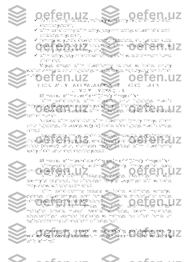  o‘z bolalarining intellektual, ma’naviy va jismoniy rivojlanishi uchun shart-
sharoitlar yaratishi;
 ta’lim tashkilotining ta’lim-tarbiya jarayonini tartibga soluvchi ichki tartib-
qoidalariga rioya etishi;
 jismoniy   va   yuridik   shaxslar   bilan   munosabatlarda,   shu   jumladan   sudda
maxsus   vakolatlarsiz   o‘z   bolalarining   ta’lim   sohasidagi   huquqlari   va
qonuniy manfaatlarini himoya qilishi;
 ta’lim-tarbiya jarayoni ishtirokchilarining sha’ni va qadr-qimmatini hurmat
qilishi shart.
Voyaga   etmagan   ta’lim   oluvchilarning   ota-onasi   va   boshqa   qonuniy
vakillari zimmasida qonun hujjatlariga muvofiq boshqa majburiyatlar ham bo‘lishi
mumkin.
7-BOB. TA’LIM-TARBIYA JARAYONI ISHTIROKCHILARINI
IJTIMOIY HIMOYA QILISH
52-modda.   Ta’lim oluvchilarni ijtimoiy himoya qilish
Ta’lim   tashkilotlarida   ta’lim   oluvchilar   qonun   hujjatlariga   muvofiq
imtiyozlar, stipendiyalar va vaqtincha yashash joylari bilan ta’minlanadi.
To‘lov-shartnoma   asosida   ta’lim   oluvchilarga   imtiyozli   bank   kreditlari
berilishi mumkin.
Nodavlat   ta’lim   tashkilotlari   ta’lim   oluvchilarni   ijtimoiy   himoya   qilishni
qonun hujjatlariga, o‘z ustaviga va (yoki) boshqa ta’sis hujjatiga muvofiq amalga
oshiradi.
Davlat   ijtimoiy   himoya   qilishni   ta’minlash   maqsadida   kam   ta’minlangan
oilalardagi   bolalar,   jismoniy,   aqliy,   sensor   (sezgi)   yoki   ruhiy   nuqsonlari   bo‘lgan
bolalar   (shaxslar)   uchun,   shuningdek   mazkur   toifadagi   ta’lim   oluvchilarning
kasbiy o‘sishi uchun shart-sharoitlar yaratadi.
53-modda.   Ta’lim tashkilotlarining xodimlarini ijtimoiy himoya qilish
Ta’lim   tashkilotlarining   xodimlarini   ijtimoiy   himoya   qilish   davlat
tomonidan kafolatlanadi.
Ta’lim   tashkilotlarining   pedagog   xodimlariga   qisqartirilgan   ish   vaqti
davomiyligi   belgilanadi,   haq   to‘lanadigan   har   yilgi   uzaytirilgan   ta’til   va   boshqa
imtiyozlar va kafolatlar taqdim etiladi.
Ta’lim   tashkilotlarining   pedagog   va   boshqa   xodimlariga   sanitariya-
gigienaga   oid,   epidemiyaga   qarshi   hamda   profilaktika   choralari   bilan   amalga
oshiriladigan sog‘liqni saqlash kafolatlanadi.
Ta’lim   tashkilotlari   mehnatga   haq   to‘lash   uchun   mavjud   bo‘lgan
mablag‘lar   doirasida   mustaqil   ravishda   ish   haqiga,   lavozim   maoshlariga
tabaqalashtirilgan   ustamalar   belgilashga   va   mehnatga   haq   to‘lash   hamda   uni
rag‘batlantirishning turli shakllarini qo‘llashga haqli.
54-modda.   Etim   bolalarni   va   ota-onasining   yoki   boshqa   qonuniy
vakillarining   qaramog‘idan   mahrum   bo‘lgan   bolalarni   o‘qitish   va   ularning
to‘liq ta’minoti 