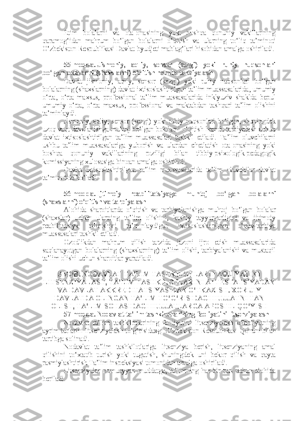 Etim   bolalarni   va   ota-onasining   yoki   boshqa   qonuniy   vakillarining
qaramog‘idan   mahrum   bo‘lgan   bolalarni   o‘qitish   va   ularning   to‘liq   ta’minoti
O‘zbekiston Respublikasi Davlat byudjeti mablag‘lari hisobidan amalga oshiriladi.
55-modda.   Jismoniy,   aqliy,   sensor   (sezgi)   yoki   ruhiy   nuqsonlari
bo‘lgan bolalarni (shaxslarni) o‘qitish hamda tarbiyalash
Davlat   jismoniy,   aqliy,   sensor   (sezgi)   yoki   ruhiy   nuqsonlari   bo‘lgan
bolalarning (shaxslarning) davlat ixtisoslashtirilgan ta’lim muassasalarida, umumiy
o‘rta,   o‘rta   maxsus,   professional   ta’lim   muassasalarida   inklyuziv   shaklda   bepul
umumiy   o‘rta,   o‘rta   maxsus,   professional   va   maktabdan   tashqari   ta’lim   olishini
ta’minlaydi.
Jismoniy,   aqliy,   sensor   (sezgi)   yoki   ruhiy   nuqsonlari   bo‘lgan,   shuningdek
uzoq vaqt davolanishga muhtoj bo‘lgan bolalarni o‘qitish hamda tarbiyalash uchun
davlat   ixtisoslashtirilgan   ta’lim   muassasalari   tashkil   etiladi.   Ta’lim   oluvchilarni
ushbu   ta’lim   muassasalariga   yuborish   va   ulardan   chetlatish   ota-onasining   yoki
boshqa   qonuniy   vakillarining   roziligi   bilan   tibbiy-psixologik-pedagogik
komissiyaning xulosasiga binoan amalga oshiriladi.
Davlat   ixtisoslashtirilgan   ta’lim   muassasalarida   ta’lim   oluvchilar   davlat
ta’minotida bo‘ladi.
56-modda.   Ijtimoiy   reabilitatsiyaga   muhtoj   bo‘lgan   bolalarni
(shaxslarni) o‘qitish va tarbiyalash
Alohida   sharoitlarda   o‘qitish   va   tarbiyalanishga   muhtoj   bo‘lgan   bolalar
(shaxslar)   uchun   ularning   ta’lim   olishini,   kasbiy   tayyorgarligini   va   ijtimoiy
reabilitatsiya   qilinishini   ta’minlaydigan   ixtisoslashtirilgan   o‘quv-tarbiya
muassasalari tashkil etiladi.
Ozodlikdan   mahrum   qilish   tarzida   jazoni   ijro   etish   muassasalarida
saqlanayotgan   bolalarning   (shaxslarning)   ta’lim   olishi,   tarbiyalanishi   va   mustaqil
ta’lim olishi uchun sharoitlar yaratiladi.
8-BOB. NODAVLAT TA’LIM TASHKILOTLARI FAOLIYATINI
LITSENZIYALASH, TA’LIM TASHKILOTLARINI ATTESTATSIYADAN
VA DAVLAT AKKREDITATSIYASIDAN O‘TKAZISH. XORIJIY
DAVLATDA OLINGAN TA’LIM TO‘G‘RISIDAGI HUJJATNI TAN
OLISH, TA’LIM SOHASIDAGI HUJJATLARGA APOSTIL QO‘YISH
57-modda.   Nodavlat ta’lim tashkilotlarining faoliyatini litsenziyalash
Nodavlat   ta’lim   tashkilotlarining   faoliyatini   litsenziyalash   «Faoliyatning
ayrim turlarini litsenziyalash to‘g‘risida»gi O‘zbekiston Respublikasi   Qonuni   bilan
tartibga solinadi.
Nodavlat   ta’lim   tashkilotlariga   litsenziya   berish,   litsenziyaning   amal
qilishini   to‘xtatib   turish   yoki   tugatish,   shuningdek   uni   bekor   qilish   va   qayta
rasmiylashtirish Ta’lim inspeksiyasi tomonidan amalga oshiriladi.
Litsenziyalar   nomuayyan   muddatga,   ta’limning   har   bir   turi   uchun   alohida
beriladi. 