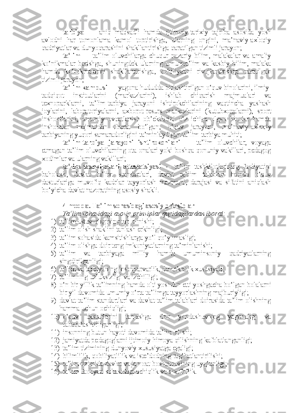 tarbiya   —   aniq   maqsadli   hamda   ijtimoiy-tarixiy   tajriba   asosida   yosh
avlodni   har   tomonlama   kamol   toptirishga,   ularning   ongini,   ma’naviy-axloqiy
qadriyatlar va dunyoqarashini shakllantirishga qaratilgan tizimli jarayon;
ta’lim   —   ta’lim   oluvchilarga   chuqur   nazariy   bilim,   malakalar   va   amaliy
ko‘nikmalar   berishga,   shuningdek   ularning   umumta’lim   va   kasbiy   bilim,   malaka
hamda   ko‘nikmalarini   shakllantirishga,   qobiliyatini   rivojlantirishga   qaratilgan
tizimli jarayon;
ta’lim kampusi  — yagona hududda birlashtirilgan o‘quv binolarini, ilmiy-
tadqiqot   institutlarini   (markazlarini),   ishlab   chiqarish   majmualari   va
texnoparklarni,   ta’lim-tarbiya   jarayoni   ishtirokchilarining   vaqtincha   yashash
joylarini,   laboratoriyalarni,   axborot-resurs   markazlarini   (kutubxonalarni),   sport
inshootlarini,   umumiy   ovqatlanish   ob’ektlarini   o‘z   ichiga   olgan   binolar   hamda
inshootlar   majmuidan   iborat   bo‘lgan,   o‘quv   jarayoni,   ma’naviy-axloqiy
tarbiyaning yuqori samaradorligini ta’minlaydigan ta’lim-tarbiya muhiti;
ta’lim-tarbiya   jarayoni   ishtirokchilari   —   ta’lim   oluvchilar,   voyaga
etmagan ta’lim oluvchilarning ota-onalari yoki boshqa qonuniy vakillari, pedagog
xodimlar va ularning vakillari;
ta’lim   tashkilotlari   attestatsiyasi   —   ta’lim   tashkilotlarining   faoliyatini
baholash,   davlat   ta’lim   standartlari,   davlat   ta’lim   talablari   hamda   o‘quv
dasturlariga   muvofiq   kadrlar   tayyorlash   mazmuni,   darajasi   va   sifatini   aniqlash
bo‘yicha davlat nazoratining asosiy shakli.
4-modda.   Ta’lim sohasidagi asosiy prinsiplar
Ta’lim sohasidagi asosiy prinsiplar quyidagilardan iborat:
1) ta’lim ustuvorligining tan olinishi;
2) ta’lim olish shaklini tanlash erkinligi;
3) ta’lim sohasida kamsitishlarga yo‘l qo‘yilmasligi;
4) ta’lim olishga doir teng imkoniyatlarning ta’minlanishi;
5) ta’lim   va   tarbiyaga   milliy   hamda   umuminsoniy   qadriyatlarning
singdirilganligi;
6) ta’lim va tarbiyaning insonparvarlik, demokratik xususiyati;
7) ta’limning uzluksizligi va izchilligi;
8) o‘n bir yillik ta’limning hamda olti yoshdan etti yoshgacha bo‘lgan bolalarni
bir yil davomida umumiy o‘rta ta’limga tayyorlashning majburiyligi;
9) davlat ta’lim standartlari va davlat ta’lim talablari doirasida ta’lim olishning
hamma uchun ochiqligi;
10) o‘quv   dasturlarini   tanlashga   doir   yondashuvning   yagonaligi   va
tabaqalashtirilganligi;
11) insonning butun hayoti davomida ta’lim olishi;
12) jamiyatda pedagoglarni ijtimoiy himoya qilishning kafolatlanganligi;
13) ta’lim tizimining dunyoviy xususiyatga egaligi;
14) bilimlilik, qobiliyatlilik va iste’dodning rag‘batlantirilishi;
15) ta’lim tizimida davlat va jamoat boshqaruvining uyg‘unligi;
16) ta’lim faoliyati sohasidagi ochiqlik va shaffoflik. 
