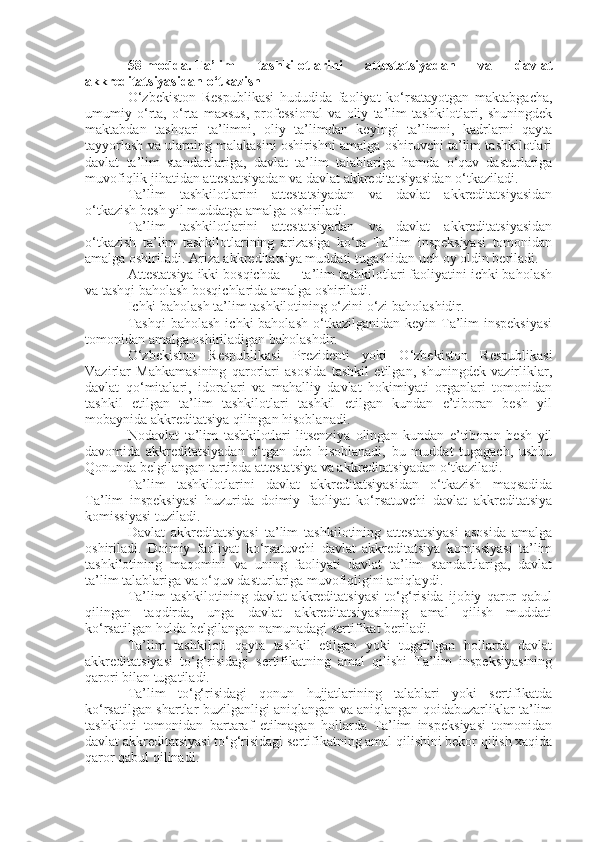 58-modda.   Ta’lim   tashkilotlarini   attestatsiyadan   va   davlat
akkreditatsiyasidan o‘tkazish
O‘zbekiston   Respublikasi   hududida   faoliyat   ko‘rsatayotgan   maktabgacha,
umumiy   o‘rta,   o‘rta   maxsus,   professional   va   oliy   ta’lim   tashkilotlari,   shuningdek
maktabdan   tashqari   ta’limni,   oliy   ta’limdan   keyingi   ta’limni,   kadrlarni   qayta
tayyorlash va ularning malakasini oshirishni amalga oshiruvchi ta’lim tashkilotlari
davlat   ta’lim   standartlariga,   davlat   ta’lim   talablariga   hamda   o‘quv   dasturlariga
muvofiqlik jihatidan attestatsiyadan va davlat akkreditatsiyasidan o‘tkaziladi.
Ta’lim   tashkilotlarini   attestatsiyadan   va   davlat   akkreditatsiyasidan
o‘tkazish besh yil muddatga amalga oshiriladi.
Ta’lim   tashkilotlarini   attestatsiyadan   va   davlat   akkreditatsiyasidan
o‘tkazish   ta’lim   tashkilotlarining   arizasiga   ko‘ra   Ta’lim   inspeksiyasi   tomonidan
amalga oshiriladi. Ariza akkreditatsiya muddati tugashidan uch oy oldin beriladi.
Attestatsiya ikki bosqichda — ta’lim tashkilotlari faoliyatini ichki baholash
va tashqi baholash bosqichlarida amalga oshiriladi.
Ichki baholash ta’lim tashkilotining o‘zini o‘zi baholashidir.
Tashqi  baholash   ichki  baholash  o‘tkazilganidan  keyin Ta’lim   inspeksiyasi
tomonidan amalga oshiriladigan baholashdir.
O‘zbekiston   Respublikasi   Prezidenti   yoki   O‘zbekiston   Respublikasi
Vazirlar   Mahkamasining   qarorlari   asosida   tashkil   etilgan,   shuningdek   vazirliklar,
davlat   qo‘mitalari,   idoralari   va   mahalliy   davlat   hokimiyati   organlari   tomonidan
tashkil   etilgan   ta’lim   tashkilotlari   tashkil   etilgan   kundan   e’tiboran   besh   yil
mobaynida akkreditatsiya qilingan hisoblanadi.
Nodavlat   ta’lim   tashkilotlari   litsenziya   olingan   kundan   e’tiboran   besh   yil
davomida   akkreditatsiyadan   o‘tgan   deb   hisoblanadi,   bu   muddat   tugagach,   ushbu
Qonunda belgilangan tartibda attestatsiya va akkreditatsiyadan o‘tkaziladi.
Ta’lim   tashkilotlarini   davlat   akkreditatsiyasidan   o‘tkazish   maqsadida
Ta’lim   inspeksiyasi   huzurida   doimiy   faoliyat   ko‘rsatuvchi   davlat   akkreditatsiya
komissiyasi tuziladi.
Davlat   akkreditatsiyasi   ta’lim   tashkilotining   attestatsiyasi   asosida   amalga
oshiriladi.   Doimiy   faoliyat   ko‘rsatuvchi   davlat   akkreditatsiya   komissiyasi   ta’lim
tashkilotining   maqomini   va   uning   faoliyati   davlat   ta’lim   standartlariga,   davlat
ta’lim talablariga va o‘quv dasturlariga muvofiqligini aniqlaydi.
Ta’lim   tashkilotining   davlat   akkreditatsiyasi   to‘g‘risida   ijobiy   qaror   qabul
qilingan   taqdirda,   unga   davlat   akkreditatsiyasining   amal   qilish   muddati
ko‘rsatilgan holda belgilangan namunadagi sertifikat beriladi.
Ta’lim   tashkiloti   qayta   tashkil   etilgan   yoki   tugatilgan   hollarda   davlat
akkreditatsiyasi   to‘g‘risidagi   sertifikatning   amal   qilishi   Ta’lim   inspeksiyasining
qarori bilan tugatiladi.
Ta’lim   to‘g‘risidagi   qonun   hujjatlarining   talablari   yoki   sertifikatda
ko‘rsatilgan shartlar buzilganligi aniqlangan va aniqlangan qoidabuzarliklar ta’lim
tashkiloti   tomonidan   bartaraf   etilmagan   hollarda   Ta’lim   inspeksiyasi   tomonidan
davlat akkreditatsiyasi to‘g‘risidagi sertifikatning amal qilishini bekor qilish xaqida
qaror qabul qilinadi. 