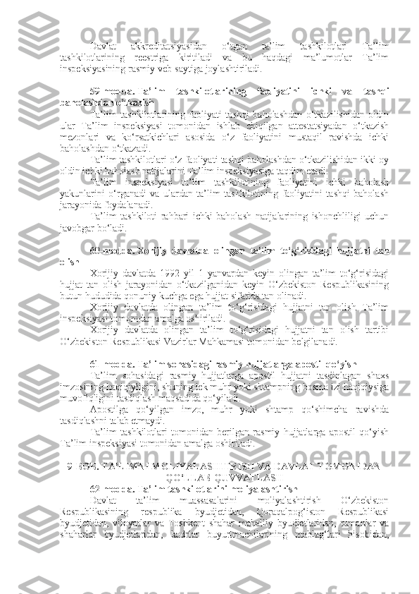 Davlat   akkreditatsiyasidan   o‘tgan   ta’lim   tashkilotlari   Ta’lim
tashkilotlarining   reestriga   kiritiladi   va   bu   haqdagi   ma’lumotlar   Ta’lim
inspeksiyasining rasmiy veb-saytiga joylashtiriladi.
59-modda.   Ta’lim   tashkilotlarining   faoliyatini   ichki   va   tashqi
baholashdan o‘tkazish
Ta’lim   tashkilotlarining   faoliyati   tashqi   baholashdan   o‘tkazilishidan   oldin
ular   Ta’lim   inspeksiyasi   tomonidan   ishlab   chiqilgan   attestatsiyadan   o‘tkazish
mezonlari   va   ko‘rsatkichlari   asosida   o‘z   faoliyatini   mustaqil   ravishda   ichki
baholashdan o‘tkazadi.
Ta’lim tashkilotlari o‘z faoliyati tashqi baholashdan o‘tkazilishidan ikki oy
oldin ichki baholash natijalarini Ta’lim inspeksiyasiga taqdim etadi.
Ta’lim   inspeksiyasi   ta’lim   tashkilotining   faoliyatini   ichki   baholash
yakunlarini   o‘rganadi   va   ulardan   ta’lim   tashkilotining   faoliyatini   tashqi   baholash
jarayonida foydalanadi.
Ta’lim   tashkiloti   rahbari   ichki   baholash   natijalarining   ishonchliligi   uchun
javobgar bo‘ladi.
60-modda.   Xorijiy   davlatda   olingan   ta’lim   to‘g‘risidagi   hujjatni   tan
olish
Xorijiy   davlatda   1992   yil   1   yanvardan   keyin   olingan   ta’lim   to‘g‘risidagi
hujjat   tan   olish   jarayonidan   o‘tkazilganidan   keyin   O‘zbekiston   Respublikasining
butun hududida qonuniy kuchga ega hujjat sifatida tan olinadi.
Xorijiy   davlatda   olingan   ta’lim   to‘g‘risidagi   hujjatni   tan   olish   Ta’lim
inspeksiyasi tomonidan amalga oshiriladi.
Xorijiy   davlatda   olingan   ta’lim   to‘g‘risidagi   hujjatni   tan   olish   tartibi
O‘zbekiston Respublikasi Vazirlar Mahkamasi tomonidan belgilanadi.
61-modda.   Ta’lim sohasidagi rasmiy hujjatlarga apostil qo‘yish
Ta’lim   sohasidagi   rasmiy   hujjatlarga   apostil   hujjatni   tasdiqlagan   shaxs
imzosining haqiqiyligini, shuningdek muhr yoki shtampning bosma izi haqiqiysiga
muvofiqligini tasdiqlash maqsadida qo‘yiladi.
Apostilga   qo‘yilgan   imzo,   muhr   yoki   shtamp   qo‘shimcha   ravishda
tasdiqlashni talab etmaydi.
Ta’lim   tashkilotlari   tomonidan   berilgan   rasmiy   hujjatlarga   apostil   qo‘yish
Ta’lim inspeksiyasi tomonidan amalga oshiriladi.
9-BOB. TA’LIMNI MOLIYALASHTIRISH VA DAVLAT TOMONIDAN
QO‘LLAB-QUVVATLASH
62-modda.   Ta’lim tashkilotlarini moliyalashtirish
Davlat   ta’lim   muassasalarini   moliyalashtirish   O‘zbekiston
Respublikasining   respublika   byudjetidan,   Qoraqalpog‘iston   Respublikasi
byudjetidan,   viloyatlar   va   Toshkent   shahar   mahalliy   byudjetlaridan,   tumanlar   va
shaharlar   byudjetlaridan,   kadrlar   buyurtmachilarining   mablag‘lari   hisobidan, 