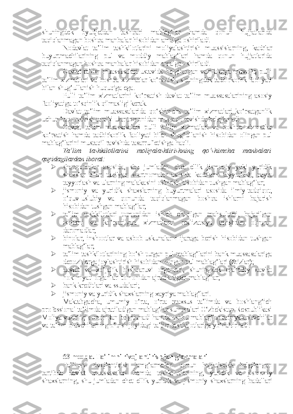 shuningdek   byudjetdan   tashqari   mablag‘lar   hamda   qonun   hujjatlarida
taqiqlanmagan boshqa manbalar hisobidan amalga oshiriladi.
Nodavlat   ta’lim   tashkilotlarini   moliyalashtirish   muassislarning,   kadrlar
buyurtmachilarining   pul   va   moddiy   mablag‘lari   hamda   qonun   hujjatlarida
taqiqlanmagan boshqa manbalar hisobidan amalga oshiriladi.
Davlat   ta’lim   muassasalari   ustavida   belgilangan  vazifalarga   muvofiq   pulli
ta’lim xizmatlari va boshqa xizmatlar ko‘rsatish, shuningdek tadbirkorlik faoliyati
bilan shug‘ullanish huquqiga ega.
Pulli   ta’lim   xizmatlarini   ko‘rsatish   davlat   ta’lim   muassasalarining   asosiy
faoliyatiga to‘sqinlik qilmasligi kerak.
Davlat   ta’lim   muassasalarida   qo‘shimcha   ta’lim   xizmatlari   ko‘rsatganlik
uchun haq undirish tartibi ular tomonidan mustaqil ravishda belgilanadi.
Davlat   ta’lim   muassasalari   pulli   ta’lim   xizmatlari   va   boshqa   xizmatlar
ko‘rsatish   hamda   tadbirkorlik   faoliyati   bilan   shug‘ullanish   hisobidan   olingan   pul
mablag‘larini mustaqil ravishda tasarruf etishga haqli.
Ta’lim   tashkilotlarini   moliyalashtirishning   qo‘shimcha   manbalari
quyidagilardan iborat:
 shartnomalar   asosida,   shu   jumladan   chet   ellik   jismoniy   yoki   yuridik
shaxslar   bilan   tuzilgan   shartnomalar   asosida   kadrlarni   tayyorlash,   qayta
tayyorlash va ularning malakasini oshirish hisobidan tushgan mablag‘lar;
 jismoniy   va   yuridik   shaxslarning   buyurtmalari   asosida   ilmiy-tadqiqot,
o‘quv-uslubiy   va   qonunda   taqiqlanmagan   boshqa   ishlarni   bajarish
hisobidan tushgan mablag‘lar;
 ta’lim   tashkilotlari   tomonidan   ishlab   chiqilgan   mahsulotni,   bajarilgan
ishlarni   va   ko‘rsatilgan   xizmatlarni   realizatsiya   qilishdan   olingan
daromadlar;
 binolar,   inshootlar   va   asbob-uskunalarni   ijaraga   berish   hisobidan   tushgan
mablag‘lar;
 ta’lim tashkilotlarining bo‘sh turgan pul mablag‘larini bank muassasalariga
depozitlarga joylashtirish hisobidan olingan pul mablag‘lari (foizlar);
 davlat   va   xo‘jalik   boshqaruvi   organlari,   shuningdek   mahalliy   davlat
hokimiyati organlari tomonidan ajratiladigan mablag‘lar;
 bank kreditlari va ssudalari;
 jismoniy va yuridik shaxslarning xayriya mablag‘lari.
Maktabgacha,   umumiy   o‘rta,   o‘rta   maxsus   ta’limda   va   boshlang‘ich
professional ta’limda ajratiladigan mablag‘lar summalari O‘zbekiston Respublikasi
Moliya vazirligi tomonidan belgilanadi hamda ushbu mablag‘lar tarbiyalanuvchilar
va ta’lim oluvchilarning o‘qish joyidagi ta’lim tashkilotlariga yo‘naltiriladi.
63-modda.   Ta’limni rivojlantirish jamg‘armalari
Ta’limni   rivojlantirish   jamg‘armalari   qonun   hujjatlarida   belgilangan
tartibda   davlat   muassasalari   hamda   tashkilotlarining,   yuridik   va   jismoniy
shaxslarning,   shu   jumladan   chet   ellik   yuridik   va   jismoniy   shaxslarning   badallari 