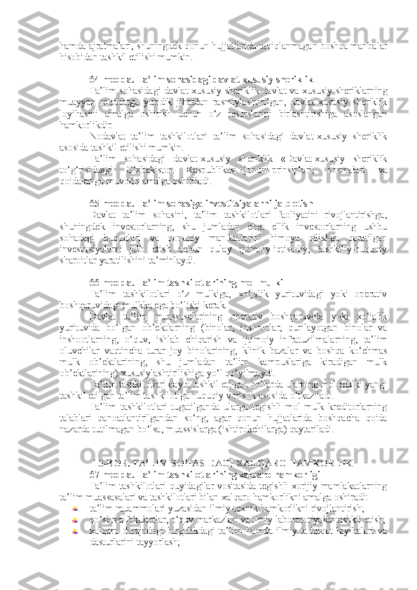 hamda ajratmalari, shuningdek qonun hujjatlarida taqiqlanmagan boshqa manbalar
hisobidan tashkil etilishi mumkin.
64-modda.   Ta’lim sohasidagi davlat-xususiy sheriklik
Ta’lim sohasidagi  davlat-xususiy sheriklik davlat va xususiy sheriklarning
muayyan   muddatga   yuridik   jihatdan   rasmiylashtirilgan,   davlat-xususiy   sheriklik
loyihasini   amalga   oshirish   uchun   o‘z   resurslarini   birlashtirishiga   asoslangan
hamkorlikdir.
Nodavlat   ta’lim   tashkilotlari   ta’lim   sohasidagi   davlat-xususiy   sheriklik
asosida tashkil etilishi mumkin.
Ta’lim   sohasidagi   davlat-xususiy   sheriklik   «Davlat-xususiy   sheriklik
to‘g‘risida»gi   O‘zbekiston   Respublikasi   Qonuni   prinsiplari,   normalari   va
qoidalariga muvofiq amalga oshiriladi.
65-modda.   Ta’lim sohasiga investitsiyalarni jalb etish
Davlat   ta’lim   sohasini,   ta’lim   tashkilotlari   faoliyatini   rivojlantirishga,
shuningdek   investorlarning,   shu   jumladan   chet   ellik   investorlarning   ushbu
sohadagi   huquqlari   va   qonuniy   manfaatlarini   himoya   qilishga   qaratilgan
investitsiyalarni   jalb   etish   uchun   qulay   ijtimoiy-iqtisodiy,   tashkiliy-huquqiy
sharoitlar yaratilishini ta’minlaydi.
66-modda.   Ta’lim tashkilotlarining mol-mulki
Ta’lim   tashkilotlari   o‘z   mulkiga,   xo‘jalik   yurituvidagi   yoki   operativ
boshqaruvidagi mulkka ega bo‘lishi kerak.
Davlat   ta’lim   muassasalarining   operativ   boshqaruvida   yoki   xo‘jalik
yurituvida   bo‘lgan   ob’ektlarning   (binolar,   inshootlar,   qurilayotgan   binolar   va
inshootlarning,   o‘quv,   ishlab   chiqarish   va   ijtimoiy   infratuzilmalarning,   ta’lim
oluvchilar   vaqtincha   turar   joy   binolarining,   klinik   bazalar   va   boshqa   ko‘chmas
mulk   ob’ektlarining,   shu   jumladan   ta’lim   kampuslariga   kiradigan   mulk
ob’ektlarining) xususiylashtirilishiga yo‘l qo‘yilmaydi.
Ta’lim tashkilotlari qayta tashkil etilgan hollarda ularning mol-mulki yangi
tashkil etilgan ta’lim tashkilotiga huquqiy vorislik asosida o‘tkaziladi.
Ta’lim   tashkilotlari   tugatilganda   ularga   tegishli   mol-mulk   kreditorlarning
talablari   qanoatlantirilgandan   so‘ng,   agar   qonun   hujjatlarida   boshqacha   qoida
nazarda tutilmagan bo‘lsa, muassislarga (ishtirokchilarga) qaytariladi.
10-BOB. TA’LIM SOHASIDAGI XALQARO HAMKORLIK
67-modda.   Ta’lim tashkilotlarining xalqaro hamkorligi
Ta’lim tashkilotlari quyidagilar vositasida tegishli xorijiy mamlakatlarning
ta’lim muassasalari va tashkilotlari bilan xalqaro hamkorlikni amalga oshiradi:
ta’lim muammolari yuzasidan ilmiy-texnik hamkorlikni rivojlantirish;
qo‘shma fakultetlar, o‘quv markazlari va ilmiy laboratoriyalar tashkil etish;
xalqaro   darajadagi   birgalikdagi   ta’lim   hamda   ilmiy-tadqiqot   loyihalari   va
dasturlarini tayyorlash; 