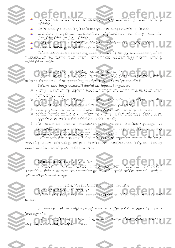 hamkorlikda fundamental hamda amaliy ilmiy-tadqiqot loyihalarini amalga
oshirish;
ilmiy-amaliy seminarlar, konferensiyalar va simpoziumlar o‘tkazish;
talabalar,   magistrlar,   doktorantlar,   o‘qituvchilar   va   ilmiy   xodimlar
almashinishini amalga oshirish;
ikki tomonlama diplomlar (Double Diploma) dasturlarini joriy etish;
qonun hujjatlariga muvofiq boshqa tadbirlar.
Ta’lim tashkilotlari qonun hujjatlariga muvofiq xorijiy davlatlarning ta’lim
muassasalari   va   tashkilotlari   bilan   hamkorlikda   kadrlar   tayyorlashni   amalga
oshirishi mumkin.
68-modda.   Ta’lim sohasidagi xalqaro hamkorlik
Ta’lim   sohasidagi   xalqaro   hamkorlik   O‘zbekiston   Respublikasining
xalqaro shartnomalari va qonun hujjatlariga muvofiq amalga oshiriladi.
Ta’lim sohasidagi vakolatli davlat boshqaruvi organlari:
 xorijiy   davlatlarning   tegishli   vakolatli   organlari,   ta’lim   muassasalari   bilan
hamkorlik qiladi;
 O‘zbekiston   Respublikasida   doimiy   yashovchi   fuqarolarni   xorijiy
davlatlarning ta’lim muassasalariga o‘qish uchun yuboradi;
 pedagog xodimlar va ta’lim oluvchilar almashinuvini amalga oshiradi;
 rahbar   hamda   pedagog   xodimlarning   xorijiy   davlatlarda   tayyorlash,   qayta
tayyorlash va malakasini oshirishni tashkil etadi;
 o‘z   xodimlari   hamda   mutaxassislarini   xalqaro   konferensiyalarga   va
stajirovkalarga   yuborish,   ularning   xalqaro   loyihalar   hamda   ilmiy
tadqiqotlarda ishtirok etishini qo‘llab-quvvatlaydi.
Ta’lim sohasidagi  vakolatli davlat  boshqaruvi organlari qonun hujjatlariga
muvofiq   ta’lim   sohasidagi   xalqaro   hamkorlikni   rivojlantirish   bo‘yicha   boshqa
tadbirlarni ham amalga oshirishi mumkin.
69-modda.   Xorijda ta’lim olish
O‘zbekiston   Respublikasida   doimiy   yashovchi   fuqarolar   O‘zbekiston
Respublikasining   xalqaro   shartnomalariga   muvofiq   yoki   yakka   tartibda   xorijda
ta’lim olish huquqiga ega.
11-BOB. YAKUNLOVCHI QOIDALAR
70-modda.   Nizolarni hal etish
Ta’lim   sohasidagi   nizolar   qonun   hujjatlarida   belgilangan   tartibda   hal
etiladi.
71-modda.   Ta’lim   to‘g‘risidagi   qonun   hujjatlarini   buzganlik   uchun
javobgarlik
Ta’lim   to‘g‘risidagi   qonun   hujjatlarini   buzganlikda   aybdor   shaxslar
belgilangan tartibda javobgar bo‘ladi. 