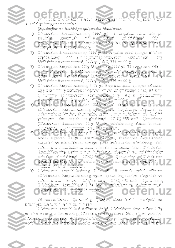 72-modda.   O‘zbekiston Respublikasining ayrim qonun hujjatlarini o‘z
kuchini yo‘qotgan deb topish
Quyidagilar o‘z kuchini yo‘qotgan deb hisoblansin:
1) O‘zbekiston   Respublikasining   1997   yil   29   avgustda   qabul   qilingan
«Kadrlar   tayyorlash   milliy   dasturi   to‘g‘risida»gi   463-I-
sonli   Qonuni   (O‘zbekiston   Respublikasi   Oliy   Majlisining   Axborotnomasi,
1997 yil, № 11-12, 295-modda);
2) O‘zbekiston Respublikasining 1997 yil 29 avgustda qabul qilingan «Ta’lim
to‘g‘risida»gi   464-I-sonli   Qonuni   (O‘zbekiston   Respublikasi   Oliy
Majlisining Axborotnomasi, 1997 yil, № 9, 225-modda);
3) O‘zbekiston   Respublikasi   Oliy   Majlisining   1997   yil   29   avgustdagi   465-I-
sonli «O‘zbekiston Respublikasining «Ta’lim to‘g‘risida»gi Qonuni kuchga
kirish   tartibi   to‘g‘risida»gi   Qarori   (O‘zbekiston   Respublikasi   Oliy
Majlisining Axborotnomasi, 1997 yil, № 9, 226-modda);
4) O‘zbekiston   Respublikasining   2007   yil   9   aprelda   qabul   qilingan   «Kadrlar
tayyorlash milliy dasturiga o‘zgartish kiritish to‘g‘risida»gi O‘RQ-87-sonli
Qonunining   (O‘zbekiston   Respublikasi   Oliy   Majlisi   palatalarining
Axborotnomasi, 2007 yil, № 4, 160-modda)   1-moddasi ;
5) O‘zbekiston   Respublikasining   2013   yil   7   oktyabrda   qabul   qilingan
«O‘zbekiston   Respublikasining   ayrim   qonun   hujjatlariga   o‘zgartish   va
qo‘shimchalar   kiritish,   shuningdek   ayrim   qonun   hujjatlarini   o‘z   kuchini
yo‘qotgan   deb   topish   to‘g‘risida»gi   O‘RQ-355-sonli   Qonunining
(O‘zbekiston   Respublikasi   Oliy   Majlisi   palatalarining   Axborotnomasi,
2013 yil, № 10, 263-modda)   15   va   16-moddalari ;
6) O‘zbekiston Respublikasining  2018 yil 3 yanvarda qabul  qilingan «Ayrim
davlat   organlari   faoliyati   takomillashtirilishi,   shuningdek   fuqarolarning
huquqlari   va   erkinliklarini   himoya   qilish   kafolatlarini   ta’minlashga   doir
qo‘shimcha   chora-tadbirlar   qabul   qilinishi   munosabati   bilan   O‘zbekiston
Respublikasining   ayrim   qonun   hujjatlariga   o‘zgartish   va   qo‘shimchalar
kiritish   to‘g‘risida»gi   O‘RQ-456-sonli   Qonunining   (O‘zbekiston
Respublikasi Oliy Majlisi palatalarining Axborotnomasi, 2018 yil, № 1, 1-
modda)   14   va   15-moddalari ;
7) O‘zbekiston   Respublikasining   2018   yil   18   aprelda   qabul   qilingan
«O‘zbekiston   Respublikasining   ayrim   qonun   hujjatlariga   o‘zgartish   va
qo‘shimchalar   kiritish   to‘g‘risida»gi   O‘RQ-476-sonli   Qonunining
(O‘zbekiston   Respublikasi   Oliy   Majlisi   palatalarining   Axborotnomasi,
2018 yil, № 4, 224-modda)   26-moddasi .
73-modda.   Ushbu   Qonunning   ijrosini,   etkazilishini,   mohiyati   va
ahamiyati tushuntirilishini ta’minlash
O‘zbekiston   Respublikasi   Adliya  vazirligi,  O‘zbekiston   Respublikasi   Oliy
va   o‘rta   maxsus   ta’lim   vazirligi,   O‘zbekiston   Respublikasi   Xalq   ta’limi   vazirligi,
O‘zbekiston Respublikasi Maktabgacha ta’lim vazirligi hamda boshqa manfaatdor
vazirliklar,   davlat   qo‘mitalari,   idoralar   va   tashkilotlar   ushbu   Qonunning   ijrosini, 