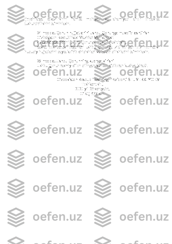 ijrochilarga   etkazilishini   hamda   mohiyati   va   ahamiyati   aholi   o‘rtasida
tushuntirilishini ta’minlasin.
74-modda.   Qonun hujjatlarini ushbu Qonunga muvofiqlashtirish
O‘zbekiston Respublikasi Vazirlar Mahkamasi:
hukumat qarorlarini ushbu Qonunga muvofiqlashtirsin;
davlat   boshqaruvi   organlari   ushbu   Qonunga   zid   bo‘lgan   o‘z   normativ-
huquqiy hujjatlarini qayta ko‘rib chiqishlari va bekor qilishlarini ta’minlasin.
75-modda.   Ushbu Qonunning kuchga kirishi
Ushbu Qonun rasmiy e’lon qilingan kundan e’tiboran kuchga kiradi.
O‘zbekiston Respublikasining Prezidenti SH. MIRZIYOEV
Toshkent sh.,
2020 yil 23 sentyabr,
O‘RQ-637-son 