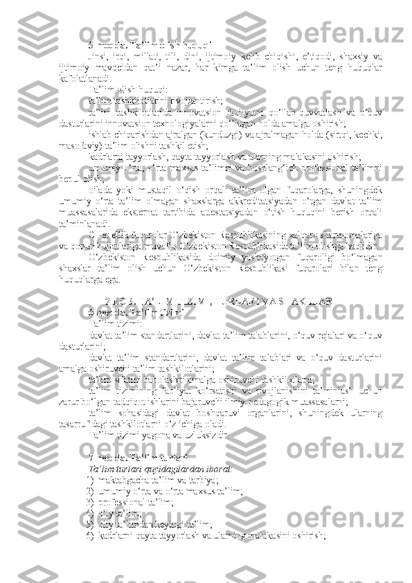 5-modda.   Ta’lim olish huquqi
Jinsi,   irqi,   millati,   tili,   dini,   ijtimoiy   kelib   chiqishi,   e’tiqodi,   shaxsiy   va
ijtimoiy   mavqeidan   qat’i   nazar,   har   kimga   ta’lim   olish   uchun   teng   huquqlar
kafolatlanadi.
Ta’lim olish huquqi:
ta’lim tashkilotlarini rivojlantirish;
ta’lim   tashkilotlarida   innovatsion   faoliyatni   qo‘llab-quvvatlash   va   o‘quv
dasturlarini innovatsion texnologiyalarni qo‘llagan holda amalga oshirish;
ishlab chiqarishdan ajralgan (kunduzgi) va ajralmagan holda (sirtqi, kechki,
masofaviy) ta’lim olishni tashkil etish;
kadrlarni tayyorlash, qayta tayyorlash va ularning malakasini oshirish;
umumiy o‘rta, o‘rta maxsus ta’limni va boshlang‘ich professional ta’limni
bepul olish;
oilada   yoki   mustaqil   o‘qish   orqali   ta’lim   olgan   fuqarolarga,   shuningdek
umumiy   o‘rta   ta’lim   olmagan   shaxslarga   akkreditatsiyadan   o‘tgan   davlat   ta’lim
muassasalarida   eksternat   tartibida   attestatsiyadan   o‘tish   huquqini   berish   orqali
ta’minlanadi.
CHet ellik fuqarolar O‘zbekiston Respublikasining xalqaro shartnomalariga
va qonun hujjatlariga muvofiq O‘zbekiston Respublikasida ta’lim olishga haqlidir.
O‘zbekiston   Respublikasida   doimiy   yashayotgan   fuqaroligi   bo‘lmagan
shaxslar   ta’lim   olish   uchun   O‘zbekiston   Respublikasi   fuqarolari   bilan   teng
huquqlarga ega.
2-BOB. TA’LIM TIZIMI, TURLARI VA SHAKLLARI
6-modda.   Ta’lim tizimi
Ta’lim tizimi:
davlat ta’lim standartlarini, davlat ta’lim talablarini, o‘quv rejalari va o‘quv
dasturlarini;
davlat   ta’lim   standartlarini,   davlat   ta’lim   talablari   va   o‘quv   dasturlarini
amalga oshiruvchi ta’lim tashkilotlarini;
ta’lim sifatini baholashni amalga oshiruvchi tashkilotlarni;
ta’lim   tizimining   faoliyat   ko‘rsatishi   va   rivojlanishini   ta’minlash   uchun
zarur bo‘lgan tadqiqot ishlarini bajaruvchi ilmiy-pedagogik muassasalarni;
ta’lim   sohasidagi   davlat   boshqaruvi   organlarini,   shuningdek   ularning
tasarrufidagi tashkilotlarni o‘z ichiga oladi.
Ta’lim tizimi yagona va uzluksizdir.
7-modda.   Ta’lim turlari
Ta’lim turlari quyidagilardan iborat:
1) maktabgacha ta’lim va tarbiya;
2) umumiy o‘rta va o‘rta maxsus ta’lim;
3) professional ta’lim;
4) oliy ta’lim;
5) oliy ta’limdan keyingi ta’lim;
6) kadrlarni qayta tayyorlash va ularning malakasini oshirish; 