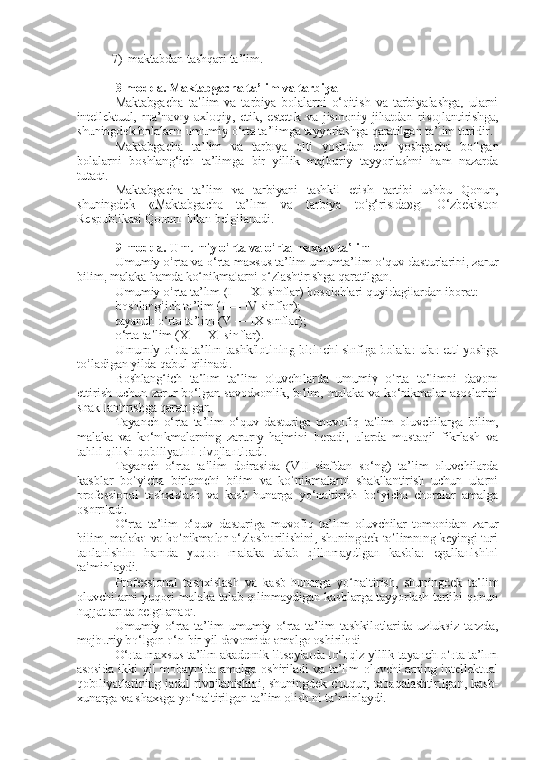 7) maktabdan tashqari ta’lim.
8-modda.   Maktabgacha ta’lim va tarbiya
Maktabgacha   ta’lim   va   tarbiya   bolalarni   o‘qitish   va   tarbiyalashga,   ularni
intellektual,   ma’naviy-axloqiy,   etik,   estetik   va   jismoniy   jihatdan   rivojlantirishga,
shuningdek bolalarni umumiy o‘rta ta’limga tayyorlashga qaratilgan ta’lim turidir.
Maktabgacha   ta’lim   va   tarbiya   olti   yoshdan   etti   yoshgacha   bo‘lgan
bolalarni   boshlang‘ich   ta’limga   bir   yillik   majburiy   tayyorlashni   ham   nazarda
tutadi.
Maktabgacha   ta’lim   va   tarbiyani   tashkil   etish   tartibi   ushbu   Qonun,
shuningdek   «Maktabgacha   ta’lim   va   tarbiya   to‘g‘risida»gi   O‘zbekiston
Respublikasi   Qonuni   bilan belgilanadi.
9-modda.   Umumiy o‘rta va o‘rta maxsus ta’lim
Umumiy o‘rta va o‘rta maxsus ta’lim umumta’lim o‘quv dasturlarini, zarur
bilim, malaka hamda ko‘nikmalarni o‘zlashtirishga qaratilgan.
Umumiy o‘rta ta’lim (I — XI sinflar) bosqichlari quyidagilardan iborat:
boshlang‘ich ta’lim (I — IV sinflar);
tayanch o‘rta ta’lim (V — IX sinflar);
o‘rta ta’lim (X — XI sinflar).
Umumiy o‘rta ta’lim tashkilotining birinchi sinfiga bolalar ular etti yoshga
to‘ladigan yilda qabul qilinadi.
Boshlang‘ich   ta’lim   ta’lim   oluvchilarda   umumiy   o‘rta   ta’limni   davom
ettirish uchun zarur bo‘lgan savodxonlik, bilim, malaka va ko‘nikmalar asoslarini
shakllantirishga qaratilgan.
Tayanch   o‘rta   ta’lim   o‘quv   dasturiga   muvofiq   ta’lim   oluvchilarga   bilim,
malaka   va   ko‘nikmalarning   zaruriy   hajmini   beradi,   ularda   mustaqil   fikrlash   va
tahlil qilish qobiliyatini rivojlantiradi.
Tayanch   o‘rta   ta’lim   doirasida   (VII   sinfdan   so‘ng)   ta’lim   oluvchilarda
kasblar   bo‘yicha   birlamchi   bilim   va   ko‘nikmalarni   shakllantirish   uchun   ularni
professional   tashxislash   va   kasb-hunarga   yo‘naltirish   bo‘yicha   choralar   amalga
oshiriladi.
O‘rta   ta’lim   o‘quv   dasturiga   muvofiq   ta’lim   oluvchilar   tomonidan   zarur
bilim, malaka va ko‘nikmalar o‘zlashtirilishini, shuningdek ta’limning keyingi turi
tanlanishini   hamda   yuqori   malaka   talab   qilinmaydigan   kasblar   egallanishini
ta’minlaydi.
Professional   tashxislash   va   kasb-hunarga   yo‘naltirish,   shuningdek   ta’lim
oluvchilarni yuqori malaka talab qilinmaydigan kasblarga tayyorlash tartibi qonun
hujjatlarida belgilanadi.
Umumiy   o‘rta   ta’lim   umumiy   o‘rta   ta’lim   tashkilotlarida   uzluksiz   tarzda,
majburiy bo‘lgan o‘n bir yil davomida amalga oshiriladi.
O‘rta maxsus ta’lim akademik litseylarda to‘qqiz yillik tayanch o‘rta ta’lim
asosida ikki yil mobaynida amalga oshiriladi va ta’lim oluvchilarning intellektual
qobiliyatlarining jadal rivojlanishini, shuningdek chuqur, tabaqalashtirilgan, kasb-
xunarga va shaxsga yo‘naltirilgan ta’lim olishini ta’minlaydi. 