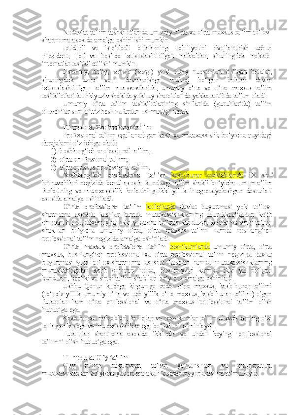 Nodavlat ta’lim tashkilotlarida umumiy o‘rta va o‘rta maxsus ta’lim to‘lov-
shartnoma asosida amalga oshirilishi mumkin.
Iqtidorli   va   iste’dodli   bolalarning   qobiliyatini   rivojlantirish   uchun
Prezident,   ijod   va   boshqa   ixtisoslashtirilgan   maktablar,   shuningdek   maktab-
internatlar tashkil etilishi mumkin.
Jismoniy,   aqliy,   sensor   (sezgi)   yoki   ruhiy   nuqsonlari   bo‘lgan   bolalar,
shuningdek   uzoq   vaqt   davolanishga   muhtoj   bo‘lgan   bolalar   davlat
ixtisoslashtirilgan   ta’lim   muassasalarida,   umumiy   o‘rta   va   o‘rta   maxsus   ta’lim
tashkilotlarida inklyuziv shaklda yoki uy sharoitlarida yakka tartibda ta’lim oladi.
Umumiy   o‘rta   ta’lim   tashkilotlarining   sinflarida   (guruhlarida)   ta’lim
oluvchilar soni o‘ttiz besh nafardan oshmasligi kerak.
10-modda.   Professional ta’lim
Professional ta’lim egallanadigan kasb va mutaxassislik bo‘yicha quyidagi
darajalarni o‘z ichiga oladi:
1) boshlang‘ich professional ta’lim;
2) o‘rta professional ta’lim;
3) o‘rta maxsus professional ta’lim.
Boshlang‘ich   professional   ta’lim   kasb-hunar   maktablarida   IX   sinf
bitiruvchilari   negizida   bepul   asosda   kunduzgi   ta’lim   shakli   bo‘yicha   umumta’lim
fanlarining   va   mutaxassislik   fanlarining   ikki   yillik   integratsiyalashgan   dasturlari
asosida amalga oshiriladi.
O‘rta   professional   ta’lim   kollejlarda   davlat   buyurtmasi   yoki   to‘lov-
shartnoma   asosida   kasblar   hamda   mutaxassisliklarning   murakkabligidan   kelib
chiqqan holda, davomiyligi ikki yilgacha bo‘lgan kunduzgi, kechki va sirtqi ta’lim
shakllari   bo‘yicha   umumiy   o‘rta,   o‘rta   maxsus   ta’lim   hamda   boshlang‘ich
professional ta’lim negizida amalga oshiriladi.
O‘rta   maxsus   professional   ta’lim   texnikumlarda   umumiy   o‘rta,   o‘rta
maxsus,   boshlang‘ich   professional   va   o‘rta   professional   ta’lim   negizida   davlat
buyurtmasi   yoki   to‘lov-shartnoma   asosida   kasblar   hamda   mutaxassisliklarning
murakkabligidan   kelib   chiqqan   holda,   davomiyligi   kamida   ikki   yil   bo‘lgan
kunduzgi, kechki va sirtqi ta’lim shakllari bo‘yicha amalga oshiriladi.
Ushbu   Qonun   kuchga   kirguniga   qadar   o‘rta   maxsus,   kasb-hunar   ta’limi
(to‘qqiz yillik umumiy o‘rta va uch yillik o‘rta maxsus, kasb-hunar ta’limi) olgan
fuqarolar   ham   o‘rta   professional   va   o‘rta   maxsus   professional   ta’lim   olish
huquqiga ega.
Kasb-hunar maktablari, kollejlar va texnikumlar ta’lim oluvchilarning o‘zi
tanlagan kasbga va mutaxassislikka ega bo‘lishini ta’minlaydi.
Fuqarolar   shartnoma   asosida   ikkinchi   va   undan   keyingi   professional
ta’limni olish huquqiga ega.
11-modda.   Oliy ta’lim
Oliy   ta’lim   bakalavriat   ta’lim   yo‘nalishlari   va   magistratura
mutaxassisliklari bo‘yicha yuqori malakali kadrlar tayyorlanishini ta’minlaydi. 
