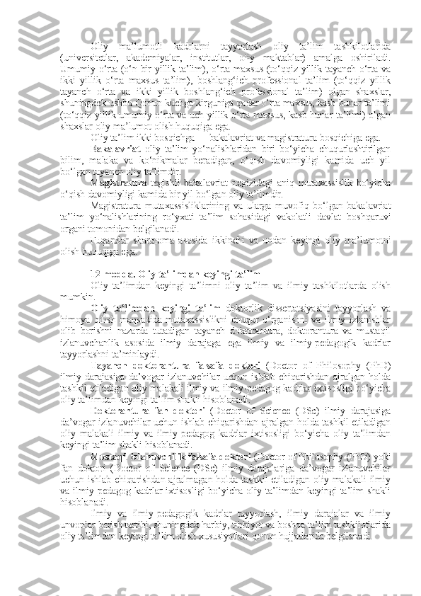 Oliy   ma’lumotli   kadrlarni   tayyorlash   oliy   ta’lim   tashkilotlarida
(universitetlar,   akademiyalar,   institutlar,   oliy   maktablar)   amalga   oshiriladi.
Umumiy o‘rta (o‘n bir yillik ta’lim), o‘rta maxsus (to‘qqiz yillik tayanch o‘rta va
ikki   yillik   o‘rta   maxsus   ta’lim),   boshlang‘ich   professional   ta’lim   (to‘qqiz   yillik
tayanch   o‘rta   va   ikki   yillik   boshlang‘ich   professional   ta’lim)   olgan   shaxslar,
shuningdek ushbu Qonun kuchga kirguniga qadar o‘rta maxsus, kasb-hunar ta’limi
(to‘qqiz yillik umumiy o‘rta va uch yillik o‘rta maxsus, kasb-hunar ta’limi) olgan
shaxslar oliy ma’lumot olish huquqiga ega.
Oliy ta’lim ikki bosqichga — bakalavriat va magistratura bosqichiga ega.
Bakalavriat   oliy   ta’lim   yo‘nalishlaridan   biri   bo‘yicha   chuqurlashtirilgan
bilim,   malaka   va   ko‘nikmalar   beradigan,   o‘qish   davomiyligi   kamida   uch   yil
bo‘lgan tayanch oliy ta’limdir.
Magistratura   tegishli   bakalavriat   negizidagi   aniq   mutaxassislik   bo‘yicha
o‘qish davomiyligi kamida bir yil bo‘lgan oliy ta’limdir.
Magistratura   mutaxassisliklarining   va   ularga   muvofiq   bo‘lgan   bakalavriat
ta’lim   yo‘nalishlarining   ro‘yxati   ta’lim   sohasidagi   vakolatli   davlat   boshqaruvi
organi tomonidan belgilanadi.
Fuqarolar   shartnoma   asosida   ikkinchi   va   undan   keyingi   oliy   ma’lumotni
olish huquqiga ega.
12-modda.   Oliy ta’limdan keyingi ta’lim
Oliy   ta’limdan   keyingi   ta’limni   oliy   ta’lim   va   ilmiy   tashkilotlarda   olish
mumkin.
Oliy   ta’limdan   keyingi   ta’lim   doktorlik   dissertatsiyasini   tayyorlash   va
himoya   qilish   maqsadida   mutaxassislikni   chuqur   o‘rganishni   va   ilmiy   izlanishlar
olib   borishni   nazarda   tutadigan   tayanch   doktorantura,   doktorantura   va   mustaqil
izlanuvchanlik   asosida   ilmiy   darajaga   ega   ilmiy   va   ilmiy-pedagogik   kadrlar
tayyorlashni ta’minlaydi.
Tayanch   doktorantura   falsafa   doktori   (Doctor   of   Philosophy   (PhD)
ilmiy   darajasiga   da’vogar   izlanuvchilar   uchun   ishlab   chiqarishdan   ajralgan   holda
tashkil etiladigan oliy malakali ilmiy va ilmiy-pedagog kadrlar ixtisosligi bo‘yicha
oliy ta’limdan keyingi ta’lim shakli hisoblanadi.
Doktorantura   fan   doktori   (Doctor   of   Science   (DSc)   ilmiy   darajasiga
da’vogar izlanuvchilar uchun ishlab chiqarishdan ajralgan holda tashkil etiladigan
oliy   malakali   ilmiy   va   ilmiy-pedagog   kadrlar   ixtisosligi   bo‘yicha   oliy   ta’limdan
keyingi ta’lim shakli hisoblanadi.
Mustaqil izlanuvchilik falsafa doktori  (Doctor of Philosophy (PhD) yoki
fan   doktori   (Doctor   of   Science   (DSc)   ilmiy   darajalariga   da’vogar   izlanuvchilar
uchun ishlab chiqarishdan ajralmagan holda tashkil  etiladigan oliy malakali  ilmiy
va ilmiy-pedagog  kadrlar  ixtisosligi  bo‘yicha  oliy ta’limdan keyingi   ta’lim   shakli
hisoblanadi.
Ilmiy   va   ilmiy-pedagogik   kadrlar   tayyorlash,   ilmiy   darajalar   va   ilmiy
unvonlar berish tartibi, shuningdek harbiy, tibbiyot va boshqa ta’lim tashkilotlarida
oliy ta’limdan keyingi ta’lim olish xususiyatlari qonun hujjatlarida belgilanadi. 
