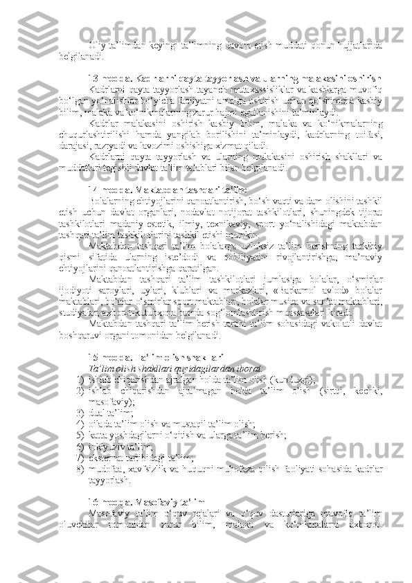 Oliy ta’limdan keyingi ta’limning davom etish muddati qonun hujjatlarida
belgilanadi.
13-modda.   Kadrlarni qayta tayyorlash va ularning malakasini oshirish
Kadrlarni  qayta tayyorlash tayanch mutaxassisliklar  va kasblarga muvofiq
bo‘lgan yo‘nalishlar bo‘yicha faoliyatni amalga oshirish uchun qo‘shimcha kasbiy
bilim, malaka va ko‘nikmalarning zarur hajmi egallanishini ta’minlaydi.
Kadrlar   malakasini   oshirish   kasbiy   bilim,   malaka   va   ko‘nikmalarning
chuqurlashtirilishi   hamda   yangilab   borilishini   ta’minlaydi,   kadrlarning   toifasi,
darajasi, razryadi va lavozimi oshishiga xizmat qiladi.
Kadrlarni   qayta   tayyorlash   va   ularning   malakasini   oshirish   shakllari   va
muddatlari tegishli davlat ta’lim talablari bilan belgilanadi.
14-modda.   Maktabdan tashqari ta’lim
Bolalarning ehtiyojlarini qanoatlantirish, bo‘sh vaqti va dam olishini tashkil
etish   uchun   davlat   organlari,   nodavlat   notijorat   tashkilotlari,   shuningdek   tijorat
tashkilotlari   madaniy-estetik,   ilmiy,   texnikaviy,   sport   yo‘nalishidagi   maktabdan
tashqari ta’lim tashkilotlarini tashkil etishi mumkin.
Maktabdan   tashqari   ta’lim   bolalarga   uzluksiz   ta’lim   berishning   tarkibiy
qismi   sifatida   ularning   iste’dodi   va   qobiliyatini   rivojlantirishga,   ma’naviy
ehtiyojlarini qanoatlantirishga qaratilgan.
Maktabdan   tashqari   ta’lim   tashkilotlari   jumlasiga   bolalar,   o‘smirlar
ijodiyoti   saroylari,   uylari,   klublari   va   markazlari,   «Barkamol   avlod»   bolalar
maktablari, bolalar-o‘smirlar sport maktablari, bolalar musiqa va san’at maktablari,
studiyalar, axborot-kutubxona hamda sog‘lomlashtirish muassasalari kiradi.
Maktabdan   tashqari   ta’lim   berish   tartibi   ta’lim   sohasidagi   vakolatli   davlat
boshqaruvi organi tomonidan belgilanadi.
15-modda.   Ta’lim olish shakllari
Ta’lim olish shakllari quyidagilardan iborat:
1) ishlab chiqarishdan ajralgan holda ta’lim olish (kunduzgi);
2) ishlab   chiqarishdan   ajralmagan   holda   ta’lim   olish   (sirtqi,   kechki,
masofaviy);
3) dual ta’lim;
4) oilada ta’lim olish va mustaqil ta’lim olish;
5) katta yoshdagilarni o‘qitish va ularga ta’lim berish;
6) inklyuziv ta’lim;
7) eksternat tartibidagi ta’lim;
8) mudofaa, xavfsizlik va huquqni muhofaza qilish faoliyati sohasida kadrlar
tayyorlash.
16-modda.   Masofaviy ta’lim
Masofaviy   ta’lim   o‘quv   rejalari   va   o‘quv   dasturlariga   muvofiq   ta’lim
oluvchilar   tomonidan   zarur   bilim,   malaka   va   ko‘nikmalarni   axborot- 