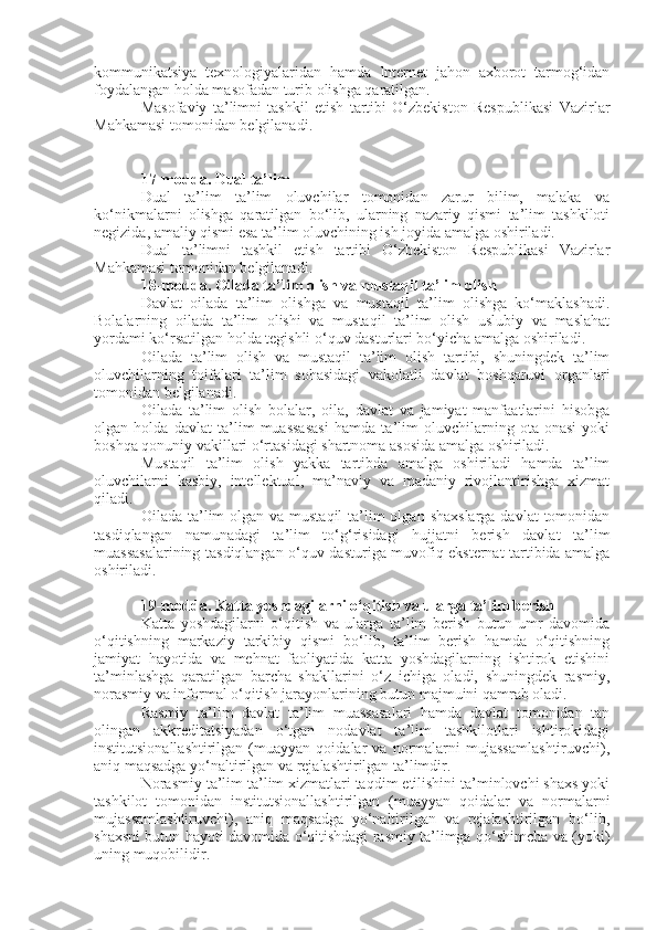 kommunikatsiya   texnologiyalaridan   hamda   Internet   jahon   axborot   tarmog‘idan
foydalangan holda masofadan turib olishga qaratilgan.
Masofaviy   ta’limni   tashkil   etish   tartibi   O‘zbekiston   Respublikasi   Vazirlar
Mahkamasi tomonidan belgilanadi.
17-modda.   Dual ta’lim
Dual   ta’lim   ta’lim   oluvchilar   tomonidan   zarur   bilim,   malaka   va
ko‘nikmalarni   olishga   qaratilgan   bo‘lib,   ularning   nazariy   qismi   ta’lim   tashkiloti
negizida, amaliy qismi esa ta’lim oluvchining ish joyida amalga oshiriladi.
Dual   ta’limni   tashkil   etish   tartibi   O‘zbekiston   Respublikasi   Vazirlar
Mahkamasi tomonidan belgilanadi.
18-modda.   Oilada ta’lim olish va mustaqil ta’lim olish
Davlat   oilada   ta’lim   olishga   va   mustaqil   ta’lim   olishga   ko‘maklashadi.
Bolalarning   oilada   ta’lim   olishi   va   mustaqil   ta’lim   olish   uslubiy   va   maslahat
yordami ko‘rsatilgan holda tegishli o‘quv dasturlari bo‘yicha amalga oshiriladi.
Oilada   ta’lim   olish   va   mustaqil   ta’lim   olish   tartibi,   shuningdek   ta’lim
oluvchilarning   toifalari   ta’lim   sohasidagi   vakolatli   davlat   boshqaruvi   organlari
tomonidan belgilanadi.
Oilada   ta’lim   olish   bolalar,   oila,   davlat   va   jamiyat   manfaatlarini   hisobga
olgan   holda   davlat   ta’lim   muassasasi   hamda   ta’lim   oluvchilarning   ota-onasi   yoki
boshqa qonuniy vakillari o‘rtasidagi shartnoma asosida amalga oshiriladi.
Mustaqil   ta’lim   olish   yakka   tartibda   amalga   oshiriladi   hamda   ta’lim
oluvchilarni   kasbiy,   intellektual,   ma’naviy   va   madaniy   rivojlantirishga   xizmat
qiladi.
Oilada ta’lim  olgan  va mustaqil  ta’lim  olgan  shaxslarga  davlat  tomonidan
tasdiqlangan   namunadagi   ta’lim   to‘g‘risidagi   hujjatni   berish   davlat   ta’lim
muassasalarining tasdiqlangan o‘quv dasturiga muvofiq eksternat tartibida amalga
oshiriladi.
19-modda.   Katta yoshdagilarni o‘qitish va ularga ta’lim berish
Katta   yoshdagilarni   o‘qitish   va   ularga   ta’lim   berish   butun   umr   davomida
o‘qitishning   markaziy   tarkibiy   qismi   bo‘lib,   ta’lim   berish   hamda   o‘qitishning
jamiyat   hayotida   va   mehnat   faoliyatida   katta   yoshdagilarning   ishtirok   etishini
ta’minlashga   qaratilgan   barcha   shakllarini   o‘z   ichiga   oladi,   shuningdek   rasmiy,
norasmiy va informal o‘qitish jarayonlarining butun majmuini qamrab oladi.
Rasmiy   ta’lim   davlat   ta’lim   muassasalari   hamda   davlat   tomonidan   tan
olingan   akkreditatsiyadan   o‘tgan   nodavlat   ta’lim   tashkilotlari   ishtirokidagi
institutsionallashtirilgan   (muayyan   qoidalar   va   normalarni   mujassamlashtiruvchi),
aniq maqsadga yo‘naltirilgan va rejalashtirilgan ta’limdir.
Norasmiy ta’lim ta’lim xizmatlari taqdim etilishini ta’minlovchi shaxs yoki
tashkilot   tomonidan   institutsionallashtirilgan   (muayyan   qoidalar   va   normalarni
mujassamlashtiruvchi),   aniq   maqsadga   yo‘naltirilgan   va   rejalashtirilgan   bo‘lib,
shaxsni butun hayoti davomida o‘qitishdagi rasmiy ta’limga qo‘shimcha va (yoki)
uning muqobilidir. 