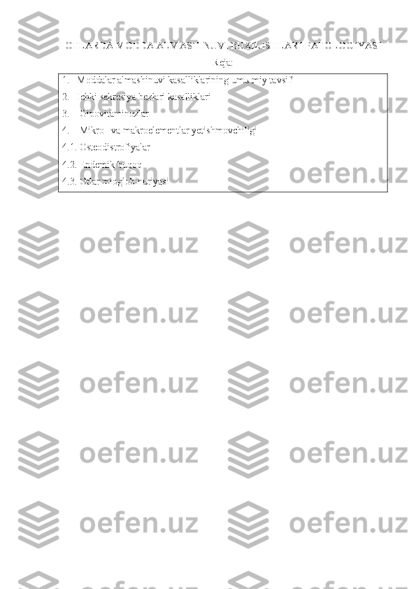 OTLARDA  MODDA ALMASHINUVI BUZILISHLARI PATOLOGIYASI
Reja:
1.   Moddalar almashinuvi kasalliklarining umu-miy tavsifi 
2.    Ichki sekresiya bezlari kasalliklari
3.     Gipovitaminozlar
4.     Mikro– va makroelementlar yetishmovchiligi
4.1.  Osteodistrofiyalar
4.2. Endemik buqoq 
4.3.  Otlar mioglobinuriyasi 