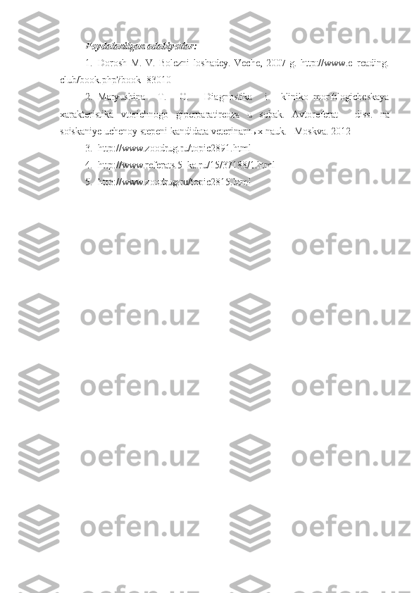 Foydalanilgan adabiyotlar:  
1. Dorosh   M .   V .   Bolezni   loshadey.   Veche,   2007   g.   http://www.e–reading.
club/book.php?book=83010
2. Maryushina   T .   O .     Diagnostika   i   kliniko–morfologicheskaya
xarakteristika   vtorichnogo   giperparatireoza   u   sobak .   Avtoreferat       diss .   na
soiskaniye uchenoy stepeni   kandidata veterinarn ы x nauk .     Moskva .   2012
3. http://www.zoodrug.ru/topic2891.html
4. http://www.referats.5–ka.ru/15/37188/1.html
5. http://www.zoodrug.ru/topic2815.html 