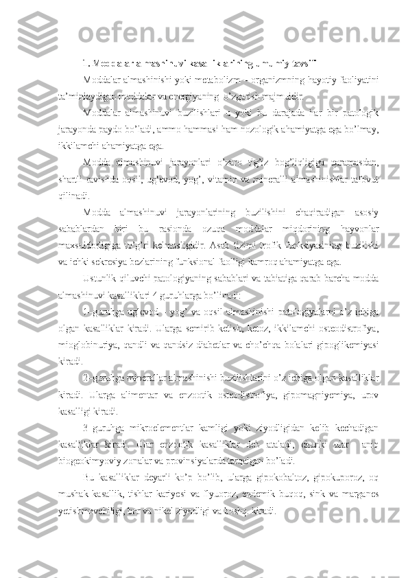  
1. Moddalar almashinuvi kasalliklarining umumiy tavsifi 
Moddalar almashinishi yoki metabolizm – organizmning hayotiy faoliyatini
ta’minlaydigan moddalar va energiyaning  o’zgarish majmuidir. 
Moddalar   almashinuvi   buzilishlari   u   yoki   bu   darajada   har   bir   patologik
jarayonda paydo bo’ladi, ammo hammasi ham nozologik ahamiyatga ega bo’lmay,
ikkilamchi ahamiyatga ega.
Modda   almashinuvi   jarayonlari   o’zaro   tig’iz   bog’liqligiga   qaramasdan,
shartli   ravishda   oqsil,   uglevod,   yog’,   vitamin   va   mineralli   almashinishlar   tafovut
qilinadi.
Modda   almashinuvi   jarayonlarining   buzilishini   chaqiradigan   asosiy
sabablardan   biri   bu   rasionda   ozuqa   moddalar   miqdorining   hayvonlar
maxsuldorligiga   to’g’ri   kelmasligidir.   Asab   tizimi   trofik   funksiyasining   buzilishi
va ichki sekresiya bezlarining funksional faolligi kamroq ahamiyatga ega. 
Ustunlik qiluvchi patologiyaning sabablari va tabiatiga qarab barcha modda
almashinuvi kasalliklari 4 guruhlarga bo’linadi:
1–guruhga   uglevod   –   yog’   va   oqsil   almashinishi   patologiyalarni   o’z   ichiga
olgan   kasalliklar   kiradi.   Ularga   semirib   ketish,   ketoz,   ikkilamchi   osteodistrofiya,
mioglobinuriya,   qandli   va   qandsiz   diabetlar   va   cho’chqa   bolalari   gipoglikemiyasi
kiradi. 
2–guruhga minerallar almashinishi buzilishlarini o’z ichiga olgan kasalliklar
kiradi.   Ularga   alimentar   va   enzootik   osteodistrofiya,   gipomagniyemiya,   urov
kasalligi kiradi.
3–guruhga   mikroelementlar   kamligi   yoki   ziyodligidan   kelib   kechadigan
kasalliklar   kiradi.   Ular   enzootik   kasalliklar   deb   ataladi,   chunki   ular     aniq
biogeokimyoviy zonalar va provinsiyalarda tarqalgan bo’ladi.
Bu   kasalliklar   deyarli   ko’p   bo’lib,   ularga   gipokobaltoz,   gipokuporoz,   oq
mushak   kasallik,   tishlar   kariyesi   va   flyuoroz,   endemik   buqoq,   sink   va   marganes
yetishmovchiligi, bor va nikel ziyodligi va boshq. kiradi.  