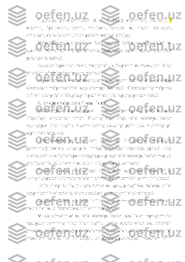 4–guruhga   gipovitaminozlar:   A   va   D   (raxit)   vitaminlari,   tokoferol,   S
vitamini,   fiyelloxinon,   tiamin,   riboflavin,   pantoten   va   nikotin   kislotalari,
piridoksin, siankobalamin, biotin yetishmovchiligi kiritilgan.
Me’yordagi  moda  almashinuvi   faqat  organizm  barcha  ozuqa  moddalari    va
suv   bilan   optimal   ta’minlanganda   hamda   hayvonlarga   tegishli   saqlash   sharoitlari
yaratilganda kechadi.
Ozuqalar   hayvonlar   o’sishi,   rivojlanishi,   ko’payishini   va   maxsulotni   ishlab
chiqishini ta’minlaydigan yagona manbadir.
Hayvonlarning alimentar va endokrin kasalliklarini oldini olishda rasiondagi
kletchatkani me’yorlashtirish katta ahamiyat  kasb etadi. Kletchatkaning me’yorda
bo’lishi otlar yo’g’on ichagidagi foydali mikroflora hayotiga yordam beradi. 
2.  Ichki sekresiya bezlari kasalliklari
Veterinariya   endokrinologiyasi     –     veterinariyaning   eng   yosh   va   kam
o’rganilgan   sohalaridan   biridir.   Shuning   bilan   birga   ichki   sekresiya   bezlari
patologiyasi   bilan   bog’liq   muammolarning   aktualligi   ya’ni   juda   muhimligi   yil
sayin o’sib kelmoqda. 
Ichki   sekresiya   ya’ni   endokrin   bezlar   deb   biologik   faol   moddalarni
(gormonlar)   bevosita   qonga   yoki   limfaga   ajratadigan   organlarga   aytiladi.   Otda
boshqa qishloq xo’jalik hayvonlardagiday quyidagi ichki sekresiya bezlari mavjud:
gipofiz, epifiz, qalqonsimon va qalqon oldi va buyrak usti bezlar.
Gipofiz     –   loviya   shaklda   organ   bo’lib,   vazni   katta   otda   o’rtacha   3–4   g.
Uning hujayralari to’qimalar rangigini ta’minlovchi intermedin gormonini ajratadi.
Epifiz   jinsiy   faollik,   biologik   ritmlar   va   uyqu,   yorug’likka   reaksiya   qilish
jarayonlarini boshqarishda ishtiroq etadigan gormonlarni ishlab chiqaradi.
Qalqonsimon   bez   eng   katta   bo’lib,   uning   gormonlari   to’qimalar   o’sishi,
rivojlanishi va differensirovka bo’lishini boshqaradi.  
Modda   almashinuvi   va   i chki   sekresiya   bezlari   kasalliklari   neyrogormonal
regulyator   tizimining   holati   bilan   bog’liq.   Uning   zararlanishlari   esa   birlamchi
(masalan,   endemik   buqoq)   yoki   ikkilamchi,   metabolik   buzilishlarning   rivojlanish
mexanizmi   asosida   hosil   bo’ladigan,   uni   yurgizib   yuboradigan   mexanizm   rolini 