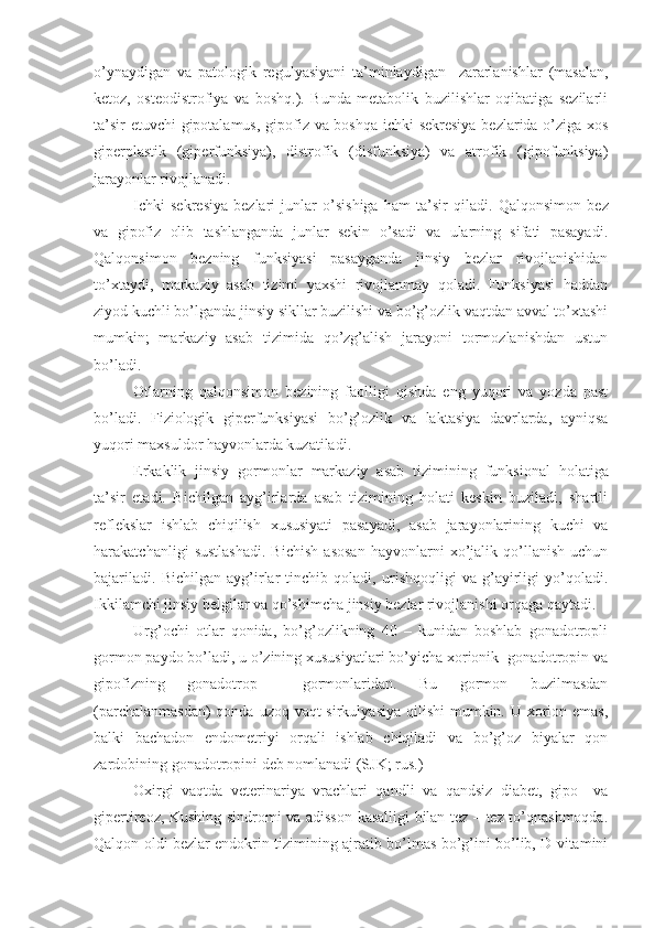 o’ynaydigan   va   patologik   regulyasiyani   ta’minlaydigan     zararlanishlar   (masalan,
ketoz,   osteodistrofiya   va   boshq.).   Bunda   metabolik   buzilishlar   oqibatiga   sezilarli
ta’sir etuvchi gipotalamus, gipofiz va boshqa ichki sekresiya bezlarida o’ziga xos
giperplastik   (giperfunksiya),   distrofik   (disfunksiya)   va   atrofik   (gipofunksiya)
jarayonlar rivojlanadi. 
Ichki   sekresiya   bezlari   junlar   o’sishiga   ham   ta’sir   qiladi.   Qalqonsimon   bez
va   gipofiz   olib   tashlanganda   junlar   sekin   o’sadi   va   ularning   sifati   pasayadi.
Qalqonsimon   bezning   funksiyasi   pasayganda   jinsiy   bezlar   rivojlanishidan
to’xtaydi,   markaziy   asab   tizimi   yaxshi   rivojlanmay   qoladi.   Funksiyasi   haddan
ziyod kuchli bo’lganda jinsiy sikllar buzilishi va bo’g’ozlik vaqtdan avval to’xtashi
mumkin;   markaziy   asab   tizimida   qo’zg’alish   jarayoni   tormozlanishdan   ustun
bo’ladi .
Otlarning   qalqonsimon   bezining   faolligi   qishda   eng   yuqori   va   yozda   past
bo’ladi.   Fiziologik   giperfunksiyasi   bo’g’ozlik   va   laktasiya   davrlarda,   ayniqsa
yuqori maxsuldor hayvonlarda kuzatiladi.  
Erkaklik   jinsiy   gormonlar   markaziy   asab   tizimi ning   funksional   holatiga
ta’sir   etadi.   Bichilgan   ayg’irlarda   asab   tizimining   holati   keskin   buziladi,   shartli
reflekslar   ishlab   chiqilish   xususiyati   pasayadi,   asab   jarayonlarining   kuchi   va
harakatchanligi   sustlashadi.   Bichish   asosan   hayvonlarni   xo’jalik   qo’llanish   uchun
bajariladi.   Bichilgan   ayg’irlar   tinchib   qoladi,   urishqoqligi   va   g’ayirligi   yo’qoladi.
Ikkilamchi jinsiy belgilar va qo’shimcha jinsiy bezlar rivojlanishi orqaga qaytadi.
Urg’ochi   otlar   qonida,   bo’g’ozlikning   40   –   kunidan   boshlab   gonadotropli
gormon paydo bo’ladi, u o’zining xususiyatlari bo’yicha xorionik  gonadotropin va
gipofizning   gonadotrop     gormonlaridan.   Bu   gormon   buzilmasdan
(parchalanmasdan)  qonda uzoq vaqt sirkulyasiya qilishi  mumkin. U xorion emas,
balki   bachadon   endometriyi   orqali   ishlab   chiqiladi   va   bo’g’oz   biyalar   qon
zardobining gonadotropini deb nomlanadi (SJK; rus.)
Oxirgi   vaqtda   veterinariya   vrachlari   qandli   va   qandsiz   diabet,   gipo–   va
gipertireoz, Kushing sindromi va adisson kasalligi bilan tez – tez to’qnashmoqda.
Qalqon oldi bezlar endokrin tizimining ajratib bo’lmas bo’g’ini bo’lib, D vitamini 