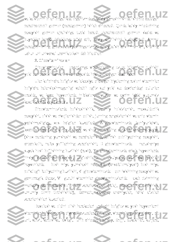 va kalsitonin bilan birgalikda organizmdagi kalsiy almashinishida ishtiroq etadigan
paratireotropli gormon (paratgormon) ishlab chiqaradi. Qonda kalsiy miqdorining
pasayishi   gormon   ajralishiga   turtki   beradi.   Paratireotropli   gormon   skelet   va
buyraklar   hamda   ichaklarga   ta’sir   etib,   kalsiy   so’rilishini   kuchaytiradi.   Ammo
paratgormoning     gipersekresiyasi organizmga salbiy ta’sir etishi mumkin, shuning
uchun uni universal uremik toksin deb biladilar.
3.  Gipovitaminozlar
Gipovitaminozlar   –   organizmga   vitaminlarning   ozuqa   bilan   kam   tushishi
yoki qoniqarsiz hazm qilinishi natijasida hosil bo’ladigan kasalliklar.
Ular ko’pincha bo’g’oz va laktasiya qiladigan biyalarning rasioni vitaminlar
bo’yicha   balanslashmaganligi   sababli   og’iz   suti   yoki   sut   davrlaridagi   qulunlar
orasida,   va   katta   hayvonlarda   infeksion,   invazion   va   ayrim   ichki   yuqumsiz
kasalliklarida qayd etiladi. 
Gipovitaminozlarda   bo’shashishlik,   umumiy   holsizlanish,   maxsuldorlik
pasayishi,   o’sish   va   rivojlanishdan   qolish,   junning   rangsizlanishi   va   aniq   vitamin
yetishmasligiga   xos   belgilar   kuzatiladi.   A–gipovitaminozda   kon’yunktivit,
kseroftalmiya (ko’z kon’yunktivasi  va shox pardasining qurishi), keratomalyasiya
(shox   pardaning   yumshashi   va   parchalanishi),   ko’rish   qobiliyatining   pasayishi,
enterokolit,   nafas   yo’llarining   zararlanishi;   D–gipovitaminozda   –   narusheniye
suyak   hosil   bo’lishining   buzilishi   (raxit),   Ye–gipovitaminozda   erkak   hayvonlarda
jinsiy   faollikning   pasayishi,   urg’ochilarda   –   ovulyasiya   buzilishi,   yoshlar
hayvonlarda   –   bosh   miya   yumshashi   natijasida   (ensefalomalyasii)   bosh   miya
po’stlog’i faoliyatining buzilishi, K–gipovitaminozda – qon ivishining pasayishi va
gemorragik   diatez,   V     guruhi   vitaminlar   gipovitaminozlarida   –   asab   tizimining
markaziy   va   periferik   bo’limlari   zararlanishlari   (falaj,   parez,   tomir   tortishish,
umumiy   tomir   tortishishlar),   dermatit,   ekzema,   anemiyalar,   ichki   a’zolar
zararlanishlari kuzatiladi.
Davolash   va   oldini   olish   harakatlari   urg’ochi   bo’g’oz   va   yosh   hayvonlarni
vitaminlar bo’yicha to’la qiymatli ozuqalar (ko’katlar, vitaminlarga boy pichan, o’t
uni,   sabzi,   kartoshka,   lavlagi,     unib   chiqqan   bug’doy,   drojji,   dukaklilar,   kunjara, 