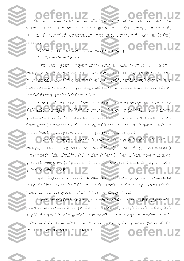 omixta   yem,   beda,   kepak,   achitqi   o’t)   bilan   ta’minlashga   qaratiladi.   Rasionga
vitaminli konsentratlar va ishlab chiqarilgan vitaminlar (baliq moyi, trivitamin, A,
D,   Ye,   K   vitaminlari   konsentratlari,   riboflavin,   tiamin,   piridoksin   va   boshq.)
kiritiladi.
4.  Mikro– va makroelementlar yetishmovchiligi
4.1.  Osteodistrofiyalar
Osteodistrofiyalar   –   hayvonlarning   surunkali   kasalliklari   bo’lib,     fosfor   –
kalsiyli  va vitaminli  almshinishlari  buzilishlari  natijasida    suyaklar  zararlanishlari
bilan   kechadi.   Noto’g’ri   oziqlantirish   yoki   shilimshiq   pardalar   yallig’lanishi   ham
hazm tizimida shimilish jarayonining buzilishi modda almashinuvining buzilishi va
gipokalsiyemiyaga olib kelishi mumkin.
Suyak   to’qimasidagi   o’zgarishlar   raxit,   osteomalyasiya   va   osteoporoz
shakllarda   namoyon   bo’lishi   mumkin.   Toylar   organizmida   D   vitamini
yetishmasligi   va   fosfor   –   kalsiyli   almashinishning   buzilishi   suyak   hosil   bo’lish
(osteogenez)   jarayonining   chuqur   o’zgarishlarini   chaqiradi   va   hayvon   o’sishdan
qoladi  (raxit).  Bunday suyaklarda tog’aymassasi ustunlik qiladi.
O’sishdan to’xtagan hayvonlarda, ayniqsa laktasiya va bo’g’ozlikda, fosfor –
kalsiyli,   oqsil   –   uglevodli   va   vitaminli   (D–   va   A–gipoavitaminozlar)
yetishmovchilikda,  ultrabinafshali  nurlanish  kam  bo’lganda  katta  hayvonlar  raxiti
yoki   osteomalyasiya   (to’qimaning   ikkilamchi   surunkali   demineralizasiyasi,   tuzlar
yo’qolishi) rivojlanadi. 
Qari   hayvonlarda   odatda   osteoporoz   –   so’rilish   jarayonlari   osteogenez
jarayonlaridan   ustun   bo’lishi   natijasida   suyak   to’qimasining   siyraklashishi
kuzatiladi. Bunda suyaklar mo’rt bo’lib, sinishlar qiyin bitadi.
Osteodistrofiyalar ishtaxaning notabiiy buzilishi, junlar to’kilishi, ishchanlik
pasayishidan   boshlanadi.   Hayvonlarning   makloklari,   o’tirg’ich   do’ngliklari,   kaft
suyaklari paypaslab ko’rilganda bezovtanaladi.  Dumni oxirgi umurtqalar sohasida
o’tkir   burchak   ostida   bukish   mumkin,   dumg’aza   suyakning   tanasi   yupqalashishi
natijasida dum osti soha chuqurlashadi. 