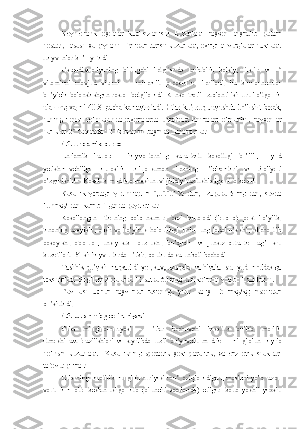 Keyinchalik   oyoqlar   kuchsizlanishi   kuzatiladi   hayvon   qiynalib   qadam
bosadi, oqsash  va qiynalib o’rnidan turish  kuzatiladi, oxirgi  qovurg’alar  bukiladi.
Hayvonlar ko’p yotadi.
Osteodistrofiyaning   biringchi   belgilarida   tarkibida   kalsiy,   fosfor   va   D
vitaminni   mavjud   vitamin   –   mineralli   preparatlar   beriladi,   bu   komponentlar
bo’yicha balanslashgan rasion belgilanadi. Konsentratli oziqlantirish turi bo’lganda
ularning xajmi 40   % gacha kamaytiriladi. Otlar ko’proq quyoshda bo’lishit kerak,
buning   ilojisi   bo’lmaganda   otxonalarda   ultrafiolet   lampalari   o’rnatilib,   hayvonlar
har kuni 20 daqiqadan 20 kunlar mobaynida nurlantiriladi.
4.2. Endemik buqoq 
Endemik   buqoq   –   hayvonlarning   surunkali   kasalligi   bo’lib,     yod
yetishmovchiligi   natijasida   qalqonsimon   bezning   o’lchamlari   va   faoliyati
o’zgarishidir. Kasallik modda almashinuvi jiddiy buzilishlariga olib keladi.  
Kasallik   yerdagi   yod   miqdori   0,00001   %   dan,   ozuqada   5   mg   dan,   suvda
10   mkg/l dan kam bo’lganda qayd etiladi.
Kasallangan   otlarning   qalqonsimon   bezi   kattaradi   (buqoq),   past   bo’ylik,
tananing uzayishi, bosh va bo’yin sohalaridagi junlarning jadal o’sishi, ishchanlik
pasayishi,   abortlar,   jinsiy   sikli   buzilishi,   bo’qoqli     va   junsiz   qulunlar   tug’ilishi
kuzatiladi. Yosh hayvonlarda o’tkir, qarilarda surunkali kechadi.
Tashhis qo’yish maqsadidi yer, suv, ozuqalar va biyalar suti yod moddasiga
tekshiriladi. Sog’lom zonalarda 1 l sutda 60 mkg dan ko’proq yod bo’lishi lozim.
Davolash   uchun   hayvonlar   rasioniga   yodli   kaliy     3   mkg/kg   hisobidan
qo’shiladi, 
4.3.  Otlar mioglobinuriyasi
Otlar   mioglobinuriyasi   –   o’tkir   kechuvchi   kasallik   bo’lib,   modda
almashinuvi   buzilishlari   va   siydikda   qizil   bo’yovchi   modda   –   mioglobin   paydo
bo’lishi   kuzatiladi.     Kasallikning   sporadik   yoki   paralitik,   va   enzootik   shakllari
tafovut qilinadi.
Otlarning paralitik mioglobinuriyasi mo’l oziqlanadigan, mosioni yo’q, uzoq
vaqt   dam   olib   keskin   ishga   jalb   (birinchi   soatlarida)   etilgan   katta   yoshli   yaxshi 