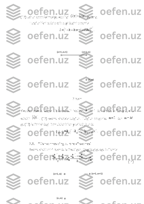 (13) uchun approksimasiya xatoligi O	(τ)+O	(h)  ga teng.
Turg’unlikni tadqiq etib quyidagini topamiz	
λ=	[1+k−	kexp	(−	iωh	)]
−1.
3- rasm
Kvadrat   qavsda   turgan   ifoda   moduli   istalgan  	
k   da   1   dan   kichik   bo’lmaydi,   shu
sababli  	
|λ|≤1 . (13)   sxema  shartsiz  turg’un. Turg’un progonka  	m=	0   dan  	m=	M
ga (12) ko’rinishdagi formulalar bilan yoziladi; bunda	
qm−1/2=	km(1+km)
−1,	|qm−1/2|<1.
2.3. "Oshkormas o’ng burchak" sxemasi
Sxema shabloni 4-rasmda ko’rsatilgan. Quyidagiga ega bo’lamiz	
um
n+1−	um
n	
τ	+am
n	um+1	
n+1−	um
n+1	
h	=	fm
n.
(14)( n +1, m -1 ) ( n +1, m )
( n , m )
( n +1, m +1 )
( n +1, m )
( n , m ) 