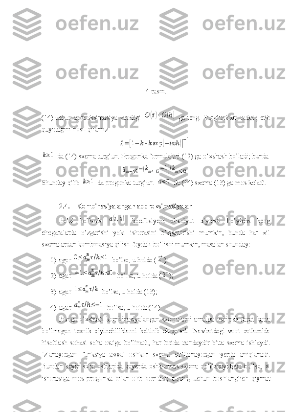 4-rasm.
(14) uchun approksimasiya xatoligi  O	(τ)+O	(h)   ga teng. Turg’unlikni tadqiq etib
quyidagini hosil qilamiz	
λ=	[1−	k+kexp	(−	iωh	)]−1.	
k≥1
 da (14) sxema turg’un. Progonka formulalari (12) ga o’xshash bo’ladi; bunda	
qm−1/2=(km+1/2−1)/km+1/2.
Shunday qilib 	
k≥1  da progonka turg’un. 	a<0  da (14) sxema (13) ga mos keladi.
2.4. Kombinasiyalangan approksimasiyalar
Ba’zi   hollarda  	
a(t,x)   koeffisiyent   absolyut   qiymati   bo’yicha   keng
chegaralarda   o’zgarishi   yoki   ishorasini   o’zgartirishi   mumkin,   bunda   har   xil
sxemalardan kombinasiya qilish foydali bo’lishi mumkin, masalan shunday:
1) agar 	
0≤	am
nτ/h≤	1  bo’lsa, u holda (	2+ );
2) agar 	
−	1≤	am
nτ/h≤	0  bo’lsa, u holda (	2− );
3) agar 	
1≤	am
nτ/h  bo’lsa, u holda (13);
4) agar 	
am
nτ/h≤−	1  bo’lsa, u holda (14)
Bunga   o’xshash   kombinasiyalangan   sxemalarni   amalga   oshirish   faqat   katta
bo’lmagan   texnik   qiyinchiliklarni   keltirib   chiqaradi.   Navbatdagi   vaqt   qatlamida
hisoblash   sohasi   soha   ostiga   bo’linadi,   har   birida   qandaydir   bitta   sxema   ishlaydi.
Izlanayotgan   funksiya   avval   oshkor   sxema   qo’llanayotgan   yerda   aniqlanadi.
Bundan keyin soha ostilarida qayerda oshkormas sxema qo’llanayotgan bo’lsa,  	
a
ishorasiga   mos   progonka   bilan   olib   boriladi;   buning   uchun   boshlang’ich   qiymat 