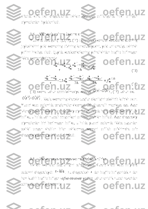 sifatida   soha   osti   chegaralarida   oshkor   sxemalar   qo’llanganda   hosil   qilingan
qiymatlardan foydalaniladi.
2.5. Markaziy ayirmali sxemalar
Yuqorida qaralgan (10), (13), (14) oshkormas sxemalar xarakteristikalarning
joylashishini   yoki   sxemaning   o’zining   konstruksiyasini,   yoki   uni   amalga   oshirish
yo’lini   hisobga   oladi.   Quyida   xarakteristikaning   yo’nalishidan   bog’liq   bo’lmagan
ikkita sxemani keltiramiz:um
n+1−	um
n	
τ	+am
num+1	
n+1−	um−1	
n+1	
2h	=	fm
n,
(15)	
um
n+1−	um
n	
τ	+0,5	am
n
[
um+1	
n+1−	um−1	
n+1	
2h	+
um+1	
n	−	um−1	
n	
2h	]=	fm
n+1/2.
(16)
(15)   sxema   uchun   approksimasiya   xatoligi  	
O	(τ)+O	(h2) ,   (16)   uchun   esa   –	
O	(τ2)+O	(h2)
. Ikkala sxemaning shartsiz turg’un ekanligini tekshirib ko’rish oson.
Yuqori   vaqt   qatlamida   tenglamalar   sistemasi   uch   dioganalli   matrisaga   ega.   Agar
izlanayotgan funksiyaning chegaraviy qiymatlari o’ngda ham, chapda ham ma’lum
bo’lsa, u holda uch nuqtali progonkani qo’llash mumkin bo’ladi. Agar chegaraviy
qiymatlardan   biri   berilmagan   bo’lsa,   u   holda   yuqori   qatlamda   ikkita   tugundan
tashkil   topgan   shablon   bilan   oshkormas   sxemani   qo’llab   qo’shimcha   to’r
chegaraviy shartni yozishga keltiriladi. 
2.6. Oshkor va oshkormas sxemalarni solishtirish
Oshkor   sxemalar   turg’unligini   ta’minlovchi   Kurant   sharti   vaqt   bo’yicha
qadamni chegaralaydi:  	
τ~h/a . Bu chegaralash  	x   dan bog’liq bo’lganidek  	t   dan
ham kuchli bog’liq bo’lgan  sof nostasionar  yechim uchun aniqlik nuqtai nazaridan
tabiiy ekanligini ko’rsatamiz.  