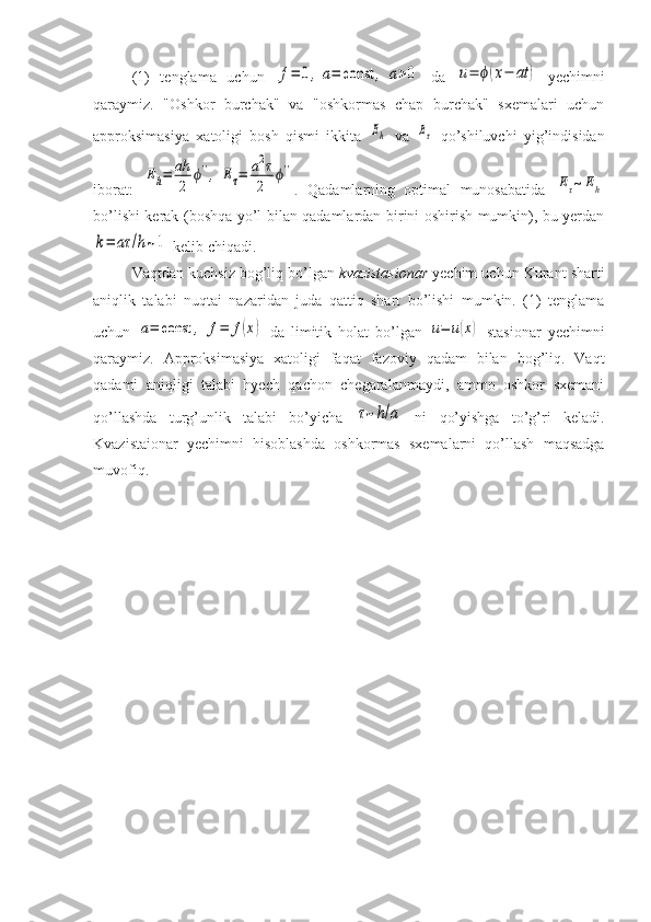 (1)   tenglama   uchun  f=	0,	a=	const	,	a>0   da  	u=	ϕ(x−	at	)   yechimni
qaraymiz.   "Oshkor   burchak"   va   "oshkormas   chap   burchak"   sxemalari   uchun
approksimasiya   xatoligi   bosh   qismi   ikkita  	
Eh   va  	Eτ   qo’shiluvchi   yig’indisidan
iborat:  	
Eh=	ah
2	
ϕ'',	Eτ=	a2τ
2	
ϕ'' .   Qadamlarning   optimal   munosabatida  	
Eτ~Eh
bo’lishi kerak (boshqa yo’l bilan qadamlardan birini oshirish mumkin), bu yerdan	
k=	aτ	/h~1
 kelib chiqadi.
Vaqtdan kuchsiz bog’liq bo’lgan  kvazistasionar  yechim uchun Kurant sharti
aniqlik   talabi   nuqtai   nazaridan   juda   qattiq   shart   bo’lishi   mumkin.   (1)   tenglama
uchun  	
a=	const	,	f=	f(x)   da   limitik   holat   bo’lgan  	u=	u(x)   stasionar   yechimni
qaraymiz.   Approksimasiya   xatoligi   faqat   fazoviy   qadam   bilan   bog’liq.   Vaqt
qadami   aniqligi   talabi   hyech   qachon   chegaralanmaydi,   ammo   oshkor   sxemani
qo’llashda   turg’unlik   talabi   bo’yicha  	
τ~h/a   ni   qo’yishga   to’g’ri   keladi.
Kvazistaionar   yechimni   hisoblashda   oshkormas   sxemalarni   qo’llash   maqsadga
muvofiq.  