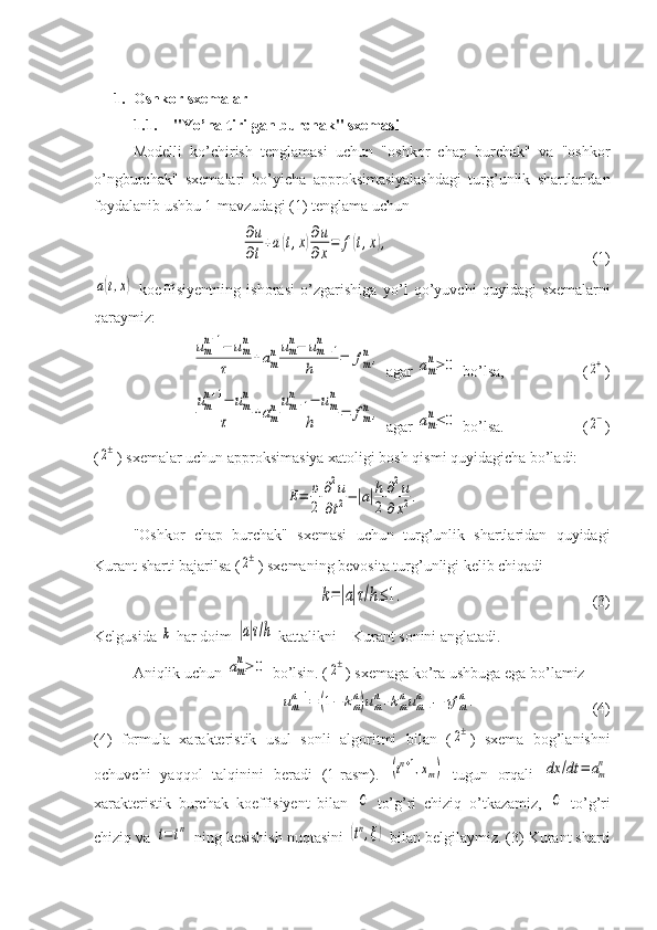 1. Oshkor sxemalar
1.1. "Yo’naltirilgan burchak" sxemasi
Modelli   ko’chirish   tenglamasi   uchun   "oshkor   chap   burchak"   va   "oshkor
o’ngburchak"   sxemalari   bo’yicha   approksimasiyalashdagi   turg’unlik   shartlaridan
foydalanib ushbu 1-mavzudagi (1) tenglama uchun∂u
∂t
+a(t,x)∂u
∂x
=	f(t,x),
(1)	
a(t,x)
  koeffisiyentning   ishorasi   o’zgarishiga   yo’l   qo’yuvchi   quyidagi   sxemalarni
qaraymiz:	
um
n+1−	um
n	
τ	+am
n	um
n−	um−1	
n	
h	=	fm
n,
 agar 	am
n≥	0  bo’lsa, (	2+ )	
um
n+1−	um
n	
τ	+am
n	um+1	
n	−	um
n	
h	=	fm
n,
 agar 	am
n≤	0  bo’lsa. (	2− )
(	
2± ) sxemalar uchun approksimasiya xatoligi bosh qismi quyidagicha bo’ladi:	
E=	υ
2	
∂2u	
∂t2−|a|h
2	
∂2u	
∂x2.
"Oshkor   chap   burchak"   sxemasi   uchun   turg’unlik   shartlaridan   quyidagi
Kurant sharti bajarilsa (	
2± ) sxemaning bevosita turg’unligi kelib chiqadi	
k=|a|τ/h≤	1.
(3)
Kelgusida 	
k  har doim 	|a|τ/h  kattalikni – Kurant sonini anglatadi.
Aniqlik uchun 	
am
n≥	0  bo’lsin. (	2± ) sxemaga ko’ra ushbuga ega bo’lamiz	
umn+1=	(1−	kmn)umn+kmnum−1	n	+τf	mn.
(4)
(4)   formula   xarakteristik   usul   sonli   algoritmi   bilan   (	
2± )   sxema   bog’lanishni
ochuvchi   yaqqol   talqinini   beradi   (1-rasm).  	
(tn+1,xm)   tugun   orqali  	dx	/dt	=	am
n
xarakteristik   burchak   koeffisiyent   bilan  	
C   to’g’ri   chiziq   o’tkazamiz,  	C   to’g’ri
chiziq va 	
t=	tn  ning kesishish nuqtasini 	(tn,ξ)  bilan belgilaymiz. (3) Kurant sharti 