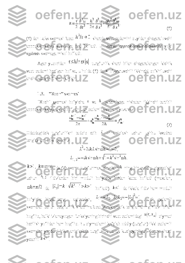 E=	τ
2	
∂2u	
∂t2−	h2
2τ
∂2u	
∂x2+ah	2
6	
∂3u	
∂x3.(6)
(6) dan Laks sxemasi faqat 	
h2/τ→	0  shartda vaqt qadamini quyidan chegaralovchi
approksimasiya   xossasiga   ega   bo’ladi.   U   shartli   approksimasiyalanuvchi   yoki
egilmas  sxemaga misol bo’ladi. 
Agar   yuqoridan  	
τ≤	h/max	|a|   turg’unlik   sharti   bilan   chegaralangan   kichik
vaqt qadami berilgan bo’lsa, u holda (6) da  	
a   o’zgaruvchili ikkinchi qo’shiluvchi
ancha katta bo’lishi mumkin.
1.3. "Xoch" sxemasi
"Xoch"   sxemasi   bo’yicha  	
τ   va  	h   qadamlarga   nisbatan   ikkinchi   tartibli
approksimasiyaga ega bo’lgan uch qatlamli sxemani yozamiz:	
um
n+1−	um
n−1	
2τ	+am
num+1	
n	−	um−1	
n	
2h	=	fm
n.
(7)
Odatdagidek   turg’unlikni   tadqiq   etib  	
λ   ni   aniqlash   uchun   ushbu   kvadrat
tenglamani hosil qilamiz	
λ2+2ik	λsin	ωh	−	1=	0,	
λ1,2=	−	ik	sin	ωh	±	√1−	k2sin	2ωh	.	
k>1,k=	const
  da  (7)  sxema   turg’unmas,   chunki  	ωh   ning  bir  qancha   qiymatlari
uchun  	
λ1,2   ildizlardan   biri   moduli   bo’yicha   birdan   katta   bo’ladi   (masalan,	
ωh	=	π/2
  da  	|λ2|=	k+√	k2−	1>	k>1   bo’ladi).  	k≤1   da   ikkala   ildiz   ham   moduli
bo’yicha   birga   teng.   Haqiqatdan,  	
λ1=	−	λ2,	λ1λ2=	−	|λ2|2=	1 .   Uch   qatlamli
sxemalar   uchun   turg’unlik   sharti   nafaqat   xarakteristik   tenglamaning   ildizi   bilan
bog’liq, balki izlanayotgan funksiyaning birinchi vaqt qatlamidagi 	
u(τ,xm)  qiymati
berilish yo’lidan ham bog’liq. Bu qiymatlarni ko’plab oddiy (turg’un) ikki qatlamli
sxemalar   yordami   bilan   aniqlashda   turg’unlik   uchun   kuchaytirilgan   Kurant   sharti
yetarli: 	
k<1 . 