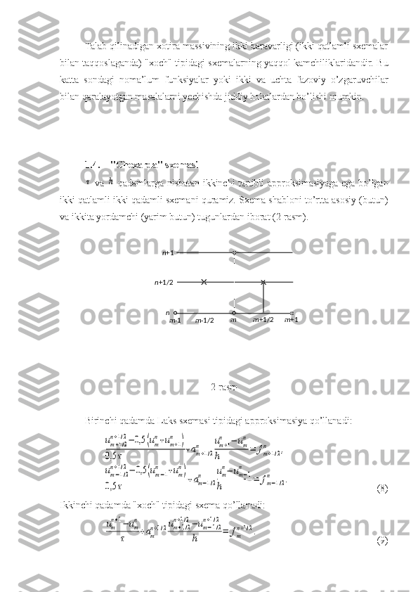 Talab qilinadigan xotira massivining ikki baravarligi (ikki qatlamli sxemalar
bilan taqqoslaganda) "xoch" tipidagi sxemalarning yaqqol kamchiliklaridandir. Bu
katta   sondagi   noma’lum   funksiyalar   yoki   ikki   va   uchta   fazoviy   o’zgaruvchilar
bilan qaralayotgan masalalarni yechishda jiddiy holatlardan bo’lishi mumkin. 
1.4. "Chexarda" sxemasiτ
  va  	h   qadamlarga nisbatan ikkinchi tartibli approksimasiyaga ega bo’lgan
ikki qatlamli ikki qadamli sxemani quramiz. Sxema shabloni to’rtta asosiy (butun)
va ikkita yordamchi (yarim butun) tugunlardan iborat (2-rasm).
2-rasm
Birinchi qadamda Laks sxemasi tipidagi approksimasiya qo’llanadi:
um+1/2	
n+1/2−	0,5	(um
n+um+1	
n	)	
0,5	τ	+am+1/2	
n	um+1	
n	−	um
n	
h	=	fm+1/2	
n	,	
um−1/2	
n+1/2−	0,5	(um−1	
n	+um
n)	
0,5	τ	+am−1/2	
n	um
n−	um−1	
n	
h	=	fm−1/2	
n	.
(8)
Ikkinchi qadamda "xoch" tipidagi sxema qo’llanadi:	
um
n+1−	um
n	
τ	
+am
n+1/2um+1/2	
n+1/2−	um−1/2	
n+1/2	
h	
=	fm
n+1/2.
(9)n +1
n +1/2
n
m -1 m -1/2 m m +1/2 m +1 