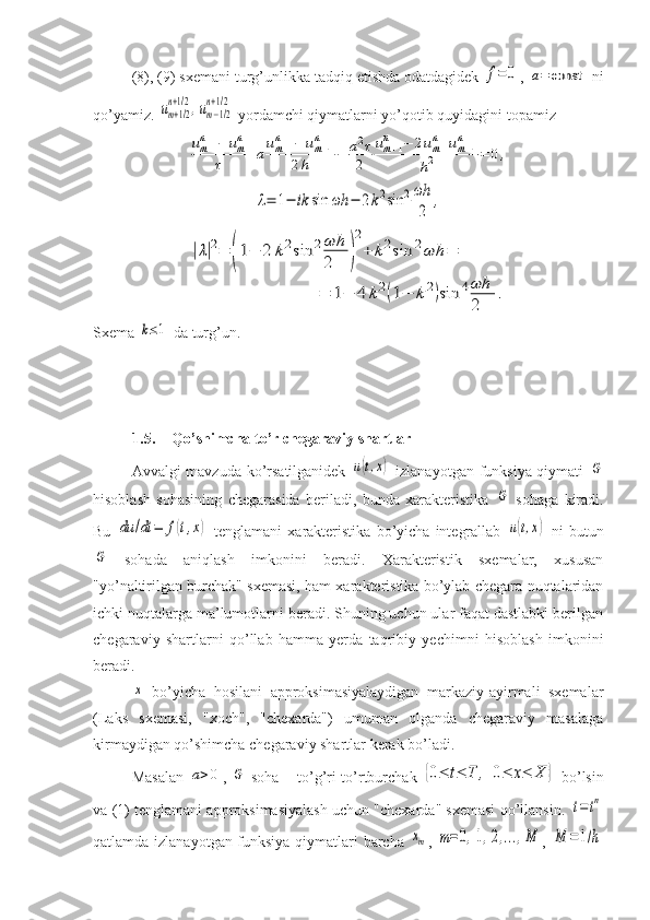 (8), (9) sxemani turg’unlikka tadqiq etishda odatdagidek f=	0 , 	a=	const  ni
qo’yamiz. 	
um+1/2	
n+1/2,um−1/2	
n+1/2  yordamchi qiymatlarni yo’qotib quyidagini topamiz	
umn+1−	umn	
τ	+aum+1	n	−	um−1	n	
2h	−	a2τ
2	
um+1	n	−	2umn+um−1	n	
h2	=	0,	
λ=	1−	ik	sin	ωh	−	2k2sin	2ωh
2	
,	
|λ|2=	(1−	2	k2sin	2ωh
2	)
2
+	k2sin	2ωh	=	
=	1−	4	k2(1−	k2)sin	4ωh
2	
.
Sxema 	
k≤1  da turg’un.
1.5. Qo’shimcha to’r chegaraviy shartlar
Avvalgi mavzuda ko’rsatilganidek  	
u(t,x)   izlanayotgan funksiya qiymati  	G
hisoblash   sohasining   chegarasida   beriladi,   bunda   xarakteristika  	
G   sohaga   kiradi.
Bu  	
du	/dt	=	f(t,x)   tenglamani   xarakteristika   bo’yicha   integrallab  	u(t,x)   ni   butun	
G
  sohada   aniqlash   imkonini   beradi.   Xarakteristik   sxemalar,   xususan
"yo’naltirilgan burchak" sxemasi, ham xarakteristika bo’ylab chegara nuqtalaridan
ichki nuqtalarga ma’lumotlarni beradi. Shuning uchun ular faqat dastlabki berilgan
chegaraviy   shartlarni   qo’llab   hamma   yerda   taqribiy   yechimni   hisoblash   imkonini
beradi. 	
x
  bo’yicha   hosilani   approksimasiyalaydigan   markaziy-ayirmali   sxemalar
(Laks   sxemasi,   "xoch",   "chexarda")   umuman   olganda   chegaraviy   masalaga
kirmaydigan qo’shimcha chegaraviy shartlar kerak bo’ladi.
Masalan  	
a>0 ,  	G   soha – to’g’ri to’rtburchak  	{0≤	t≤	T	,	0≤	x≤	X	}   bo’lsin
va (1) tenglamani approksimasiyalash uchun "chexarda" sxemasi qo’llansin.  	
t=	tn
qatlamda izlanayotgan funksiya qiymatlari barcha  	
xm ,  	m=0,1,2,...,M ,  	M	=1/h 