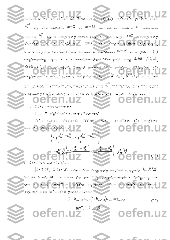 tugunlarda   ma’lum   bo’lsin   deb   faraz   qilamiz.   (8),   (9)   tenglamalar   yordami   bilanum
n+1
  qiymatlar   bevosita  	m=	0   va  	m=	M   dan   tashqari   barcha  	m   nuqtalarda
topiladi. 	
u0
n+1  qiymat chegaraviy masala qo’yilishiga kiradigan 	x=	0  da chegaraviy
shartdan   aniqlanadi,   chunki  	
a>0 .  	x=	X   uchun   chegaraviy   shart   qo’yilmaydi,
chunki bu yerda xarakteristikalar sohadan chiqib ketadi. 	
m=	M  uchun yechim (1)
tenglamaning   u   yoki   bu   to’r   approksimasiyasi   bilan   yoki   uning  	
du	/dt	=	f(t,x) ,	
dx	/dt	=	a(t,x)
  xarakteristik   formasi   yordami   bilan   aniqlanadi.   Masalan,   (1)
tenglamani   "burchak"   sxemasi   bo’yicha  	
(tn,xM−1) ,  	(tn,xM) ,  	(tn+1,xM)   nuqtalarni
qo’llab yoza olishimiz mumkin va shunday qilib 	
uM
n+1  ni topamiz. Qo’shimcha to’r
chegaraviy shartlar asosiy differensial tenglamalarning natijasi hisoblanadi.
2. Oshkormas sxemalar
2.1. "To’g’ri to’rtburchak" sxemasi
To’rt   nuqtali   shablonda   ikkinchi   tartibli   aniqlikda   (1)   tenglama
approksimasiyasini yozamiz:	
(0,5	
um
n+1−	um
n	
τ	+0,5	
um+1	
n+1−	um+1	
n	
τ	)+	
+am+1/2	
n+1/2
(0,5	
um+1	
n+1−	um
n+1	
h	+0,5	
um+1	
n	−	um
n	
h	)=	fm+1/2	
n+1/2.
(10)
(10) sxema shartsiz turg’un.	
{0≤	t≤	T	,	0≤	x≤	X	}
  soha uchun chegaraviy masalani qaraymiz.  	h=	X	/M
bo’lsin,   bunda  	
M   –   butun   musbat   son.   (10)   sxemadan   paydo   bo’ladigan   yuqori
vaqt   qatlamida   noma’lum   funksiya   qiymatlari   uchun   tenglamalar   sistemasini
quyidagi qisqa ko’rinishda yozish mumkin:	
(1−	km+1/2)um+(1+km+1/2)um+1=	gm+1/2,
   (11)	
m=0,1,2,...,M	−1. 