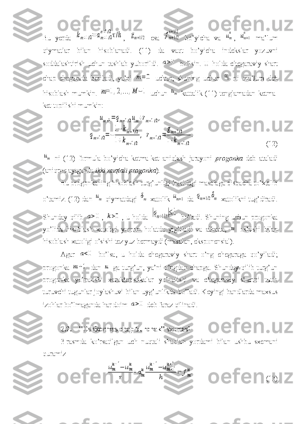 Bu   yerda  km+1/2=	am+1/2	
n+1/2τ/h ,  	gm+1/2   esa  	fm+1/2	
n+1/2   bo’yicha   va  	um
n ,  	um+1
n   ma’lum
qiymatlar   bilan   hisoblanadi.   (11)   da   vaqt   bo’yicha   indekslar   yozuvni
soddalashtirish   uchun   tashlab   yuborildi.  	
a>0   bo’lsin.   U   holda   chegaraviy   shart
chap   chegarada   beriladi,   ya’ni  	
m=	0   uchun;   shuning   uchun  	u0   ni   ma’lum   deb
hisoblash   mumkin.  	
m=1,2,...,M	−1   uchun  	um   kattalik   (11)   tenglamadan   ketma-
ket topilishi mumkin:	
um+1=qm+1/2um+rm+1/2,	
qm+1/2=−
1−km+1/2	
1+km+1/2	
,	rm+1/2=	
gm+1/2	
1+km+1/2
.
(12)	
um
  ni   (12)   formula   bo’yicha   ketma-ket   aniqlash   jarayoni   progonka   deb   ataladi
(aniqroq aytganda  ikki nuqtali progonka ).
Bu progonkaning hisoblash turg’unligi haqidagi masalaga qisqacha to’xtalib
o’tamiz. (12) dan  	
um   qiymatdagi  	δm   xatolik  	um+1   da  	qm+1/2δm   xatolikni tug’diradi.
Shunday   qilib  	
a>0 ,  	k>0 ,   u   holda  	|qm+1/2|≤1   bo’ladi.   Shuning   uchun   progonka
yo’lida   hisoblash   xatoligi   yomon   holatda   yig’iladi   va   albatta,  	
m   oshishi   bilan
hisoblash xatoligi o’sishi tez yuz bermaydi (masalan, eksponensial).
Agar  	
a<0   bo’lsa,   u   holda   chegaraviy   shart   o’ng   chegaraga   qo’yiladi;
progonka  	
m	+1   dan  	m   ga   turg’un,   ya’ni   o’ngdan   chapga.   Shunday   qilib   turg’un
progonka   yo’nalishi   xarakteristikalar   yo’nalishi   va   chegaraviy   shartni   tutib
turuvchi tugunlar joylashuvi bilan uyg’unlikda bo’ladi. Keyingi bandlarda maxsus
izohlar bo’lmaganda har doim 	
a>0  deb faraz qilinadi.
2.2. "Oshkormas chap burchak" sxemasi
3-rasmda   ko’rsatilgan   uch   nuqtali   shablon   yordami   bilan   ushbu   sxemani
quramiz	
um
n+1−	um
n	
τ	+am
num
n+1−	um−1	
n+1	
h	=	fm
n.
(13) 